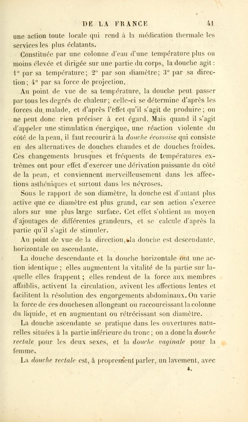 une aclion toute locale qui rend à la médication thermale les services les plus éclatants. Constituée par une colonne d'eau d'une température plus ou moins élevée et dirigée sur une partie du corps, la douche agit : 1 par sa température; 2 par son diamètre; 3° par sa direc- tion; 4° par sa force de projection. Au point de vue de sa température, la douche peut passer par tous les degrés de chaleur; celle-ci se détermine d'après les forces du malade, et d'après l'effet qu'il s'agit de produire ; on ne peut donc rien préciser à cet égard. Mais quand il s'agit d'appeler une stimulation énergique, une réaction violente du côté de la peau, il faut recoudra la douche écossaise qui consiste en des alternatives de douches chaudes et de douches froides. Ces changements brusques et fréquents de températures ex- trêmes ont pour effet d'exercer une dérivation puissante du côté de la peau, et conviennent merveilleusement dans les affec- tions asthéniques et surtout dans les névroses. Sous le rapport de son diamètre, la douche est d'autant plus active que ce diamètre est plus grand, car son action s'exerce alors sur une plus large surface. Cet effet s'obtient au moyen d'ajoutages de différentes grandeurs, et se calcule d'après la partie qu'il s'agit de stimuler. Au point de vue de la direction,»la douche est descendante, horizontale ou ascendante. La douche descendante et la douche horizontale ont une ac- tion identique ; elles augmentent la vitalité de la partie sur la- quelle elles frappent ; elles rendent de la force aux membres affaiblis, activent la circulation, avivent les affections lentes et facilitent la résolution des engorgements abdominaux. On varie la force de ces douchesen allongeant ou raccourcissant la colonne du liquide, et en augmentant ou rétrécissant son diamètre. La douche ascendante se pratique dans les ouvertures natu- relles situées à la partie inférieure du tronc ; on a donc la douche rectale pour les deux sexes, et la douche vaginale pour la femme. La douche rectale est, à proprement parler, un lavement, avec i.