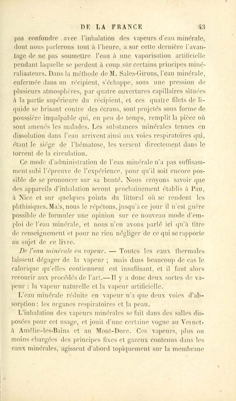 pas confondre avec l'inhalation dos vapeurs d'eau nuivérafè, dont nous parlerons tout à l'heure, a sur cetle dernière l'avan- tage de ne pas soumettre l'eau à une vaporisation artificielle pendant laquelle se perdent à coup sûr certains principes miné- ralisateurs. Dans la méthode de M. Sales-Girons, l'eau minérale, enfermée dans un récipient, s'échappe, sous une pression de plusieurs atmosphères, par quatre ouvertures capillaires situées à la partie supérieure du récipient, et ces quatre fdets de li- quide se brisant contre des écrans, sont projetés sous forme de poussière impalpable qui, en peu de temps, remplit la pièce où sont amenés les malades. Les substances minérales tenues en dissolution dans l'eau arrivent ainsi aux voies respiratoires qui, étant le siège de l'hématose, les versent directement dans le torrent de la circulation. Ce mode d'administration de l'eau minérale n'a pas suffisam- ment subi l'épreuve de l'expérience, pour qu'il soit encore pos- sible de se prononcer sur sa bonté. Nous croyons savoir que des appareils d'inhalation seront prochainement établis à Pau, à Nice et sur quelques points du littoral où se rendent les phthisiques.Mais, nous le répétons, jusqu'à ce jour il n'est guère possible de formuler une opinion sur ce nouveau mode d'em- ploi de l'eau minérale, et nous n'en avons parlé ici qu'à titre de renseignement et pour ne rien négliger de ce qui se rapporte au sujet de ce livre. De l'eau minérale en vapeur. — Toutes les eaux thermales laissent dégager de la vapeur ; mais dans beaucoup de cas le calorique qu'elles contiennent est insuffisant, et il faut alors recourir aux procédés de l'art.— Il y a, donc deux sortes de va- peur •. la vapeur naturelle et la vapeur artificielle. L'eau minérale réduite en vapeur n'a que deux voies d'ab- sorption: les organes respiratoires et la peau. L'inhalation des vapeurs minérales se fait dans des salles dis- posées pour cet usage, et jouit d'une certaine vogue au Yeinob à Amélic-les-Bains et au Mont-Dore. Ces vapeurs, plus ou moins chargées des principes fixes et gazeux contenus dans les eaux minérales, agissent d'abord topiquement sur la membrane