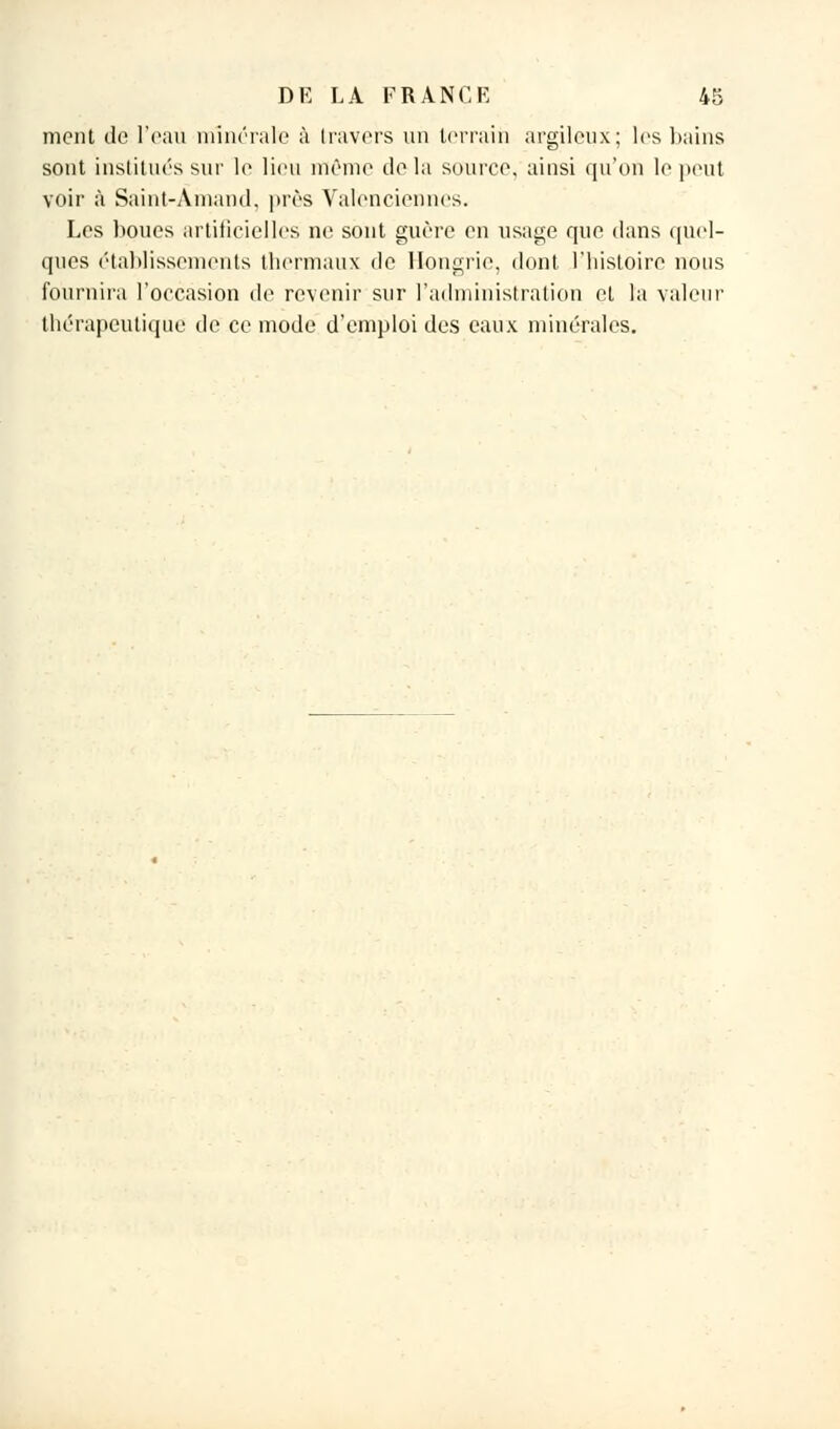ment do l'eau minérale à travers un terrain argileux; les bains sont institués sur le lieu même delà source, ainsi qu'on le peut voir à Saint-Amand, près Valenciennes. Les boucs artificielles ne sont guère en usage que dans quel- ques établissements thermaux de Hongrie, dont l'histoire nous fournira l'occasion de revenir sur l'administration et la valeur thérapeutique de ce mode d'emploi des eaux minérales.