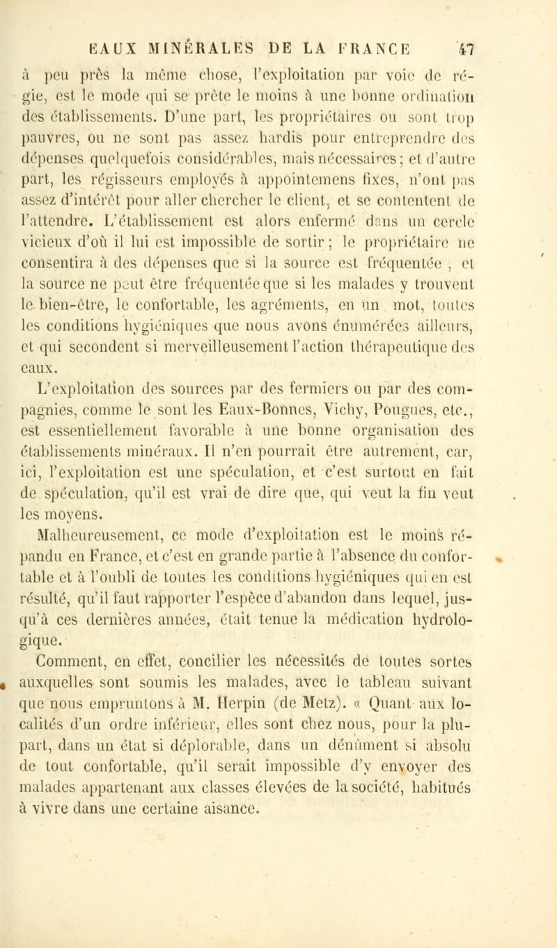 à peu près la même chose, l'exploitation par voie de ré- gie, est le mode qui se prête le moins à une bonne ordination des établissements. D'une part, les propriétaires ou sont trop pauvres, ou ne sont pas assez, hardis pour entreprendre des dépenses quelquefois considérables, mais nécessaires; et d'autre part, les régisseurs employés à appoinlemens fixes, n'ont pas assez d'intérêt pour aller chercher le client, et se contentenl de l'attendre. L'établissement est alors enfermé dans un cercle vicieux d'où il lui est impossible de sortir ; le propriétaire ne consentira à des dépenses que si la source est fréquentée , et la source ne pont être fréquentée que si les malades y trouvent le bien-être, le confortable, les agréments, en un mot, toutes les conditions hygiéniques que nous avons énumérée.; ailleurs, et qui secondent si merveilleusement l'action thérapeutique des eaux. L'exploitation des sources par des fermiers ou par des com- pagnies, comme le sont les Eaux-Bonnes, Vichy, Pongues, etc., est essentiellement favorable à une bonne organisation des établissements minéraux. Il n'en pourrait être autrement, car, ici, l'exploitation est une spéculation, et c'est surtout en fait de spéculation, qu'il est vrai de dire que, qui veut la fin veut les moyens. Malheureusement, ce mode d'exploitation est le moins ré- pandu en France, et c'est en grande partie à l'absence du confor- table et à l'oubli de toutes les conditions hygiéniques qui en est résulté, qu'il faut rapporter l'espèce d'abandon dans lequel, jus- qu'à ces dernières années, était tenue la médication hydrolo- gique. Comment, en effet, concilier les nécessités de toutes sortes auxquelles sont soumis les malades, avec le tableau suivant que nous empruntons à M. Herpin (de Metz). « Quant aux lo- calités d'un ordre inférieur, elles sont chez nous, pour là plu- part, dans un état si déplorable, dans un dénùment si absolu de tout confortable, qu'il serait impossible d'y envoyer des malades appartenant aux classes élevées de la société, habitués à vivre dans une certaine aisance.