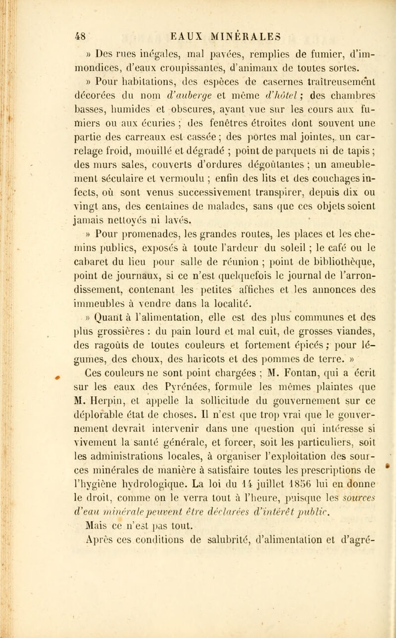 » Des rues inégales, mal pavées, remplies de fumier, d'im- mondices, d'eaux croupissanles, d'animaux de toutes sortes. « Pour habitations, des espèces de casernes traîtreusement décorées du nom d'auberge et même d'hôtel ; des chambres basses, humides et obscures, ayant vue sur les cours aux fu- miers ou aux écuries ; des fenêtres étroites dont souvent une partie des carreaux est cassée ; des portes mal jointes,, un car- relage froid, mouillé et dégradé ; point de parquets ni de tapis ; des murs sales, couverts d'ordures dégoûtantes ; un ameuble- ment séculaire et vermoulu ; enfin des lits et des couchages in- fects, où sont venus successivement transpirer, depuis dix ou vingt ans, des centaines de malades, sans que ces objets soient jamais nettoyés ni lavés. » Pour promenades, les grandes routes, les places et les che- mins publics, exposés à toute l'ardeur du soleil ; le café ou le cabaret du lieu pour salle de réunion ; point de bibliothèque, point de journaux, si ce n'est quelquefois le journal de l'arron- dissement, contenant les petites affiches et les annonces des immeubles à vendre dans la localité. » Quant à l'alimentation, elle est des plus communes et des plus grossières : du pain lourd et mal cuit, de grosses viandes, des ragoûts de toutes couleurs et fortement épicés ; pour lé- gumes, des choux, des haricots et des pommes de terre. » Ces couleurs ne sont point chargées; M. Fontan, qui a écrit sur les eaux des Pyrénées, formule les mêmes plaintes que M. Herpin, et appelle la sollicitude du gouvernement sur ce déplorable état de choses. Il n'est que trop vrai que le gouver- nement devrait intervenir dans une question qui intéresse si vivement la santé générale, et forcer, soit les particuliers, soit les administrations locales, à organiser l'exploitation des sour- ces minérales de manière à satisfaire toutes les prescriptions de l'hygiène hydrologique. La loi du 14 juillet 1856 lui en donne le droit, comme on le verra tout à l'heure, puisque les sources d'eau minérale peuvent être déclarées d'intérêt public. Mais ce n'est pas tout. Après ces conditions de salubrité, d'alimentation et d'agré-