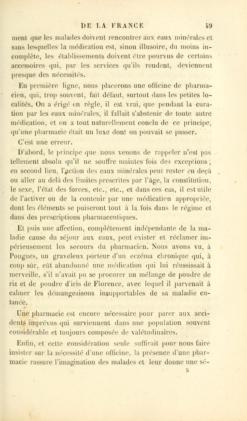 ment que les malades doivent rencontrer aux eaux minérales cl sans lesquelles la médication est, sinon illusoire, du moins in- complète, les établissements doivent être pourvus de certains accessoires qui, par les services qu'ils rendent, deviennent presque des nécessités. En première, ligne, nous placerons une officine de pharma- cien, qui, trop souvent, fait défaut, surtout dans les petites lo- calités. On a érigé en règle, il est vrai, que pendant la cura- tien par les eaux minérales, il fallait s'abstenir de toute autre médication, et on a tout naturellement conclu de ce principe, qu'une pharmacie était un luxe dont on pouvait se passer. C'est une erreur. D'abord, le principe que nous venons de rappeler n'est pas tellement absolu qu'il ne souffre maintes fois des exceptions; en second lieu, l'action des eaux minérales peut rester en deçà ou aller au delà des limites prescrites par l'âge, la constitution, le sexe, l'état des forces, etc., etc., et dansées cas, il est utile de l'activer ou de la contenir par une médication appropriée, dont les éléments se puiseront tout à la fois dans le régime et dans des prescriptions pharmaceutiques. Et puis une affection, complètement indépendante de la ma- ladie cause du séjour aux eaux, peut exister et réclamer im- périeusement les secours du pharmacien. Nous avons vu, à Pougues, un graveleux porteur d'un eczéma chronique qui, à cou}) sûr, eût abandonné une médication qui lui réussissait à merveille, s'il n'avait pu se procurer un mélange de poudre de riz et de poudre d'iris de Florence, avec lequel il parvenait à calmer les démangeaisons insupportables de sa maladie cu- tanée. Une pharmacie est encore nécessaire pour parer aux acci- dents imprévus qui surviennent dans une population souvent considérable et toujours composée de valétudinaires. Enfin, et cette considération seule suffirait pour nous faire insister sur la nécessité d'une officine, la présence d'une phar- macie rassure l'imagination des malades et leur donne une se-