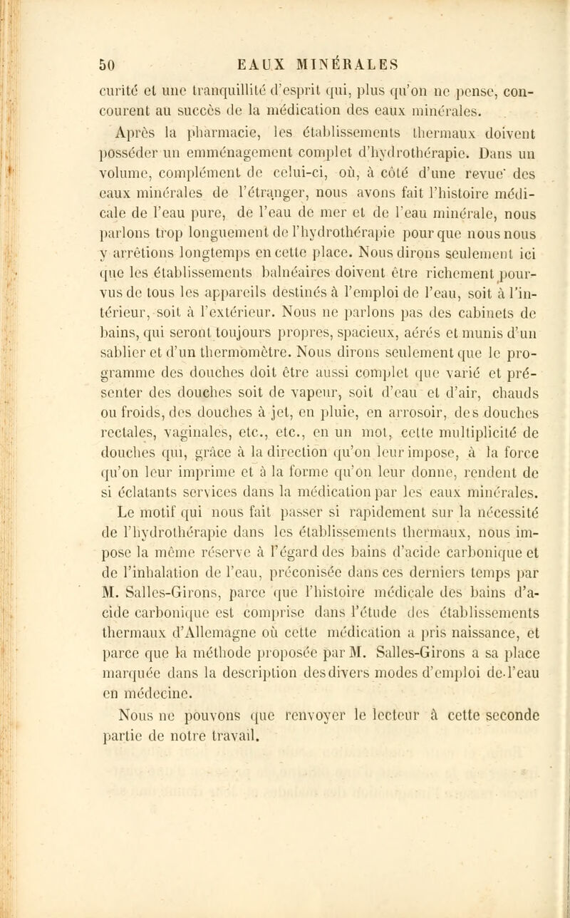 curité et une tranquillité d'esprit qui. plus qu'on ne pense, con- courent au succès de la médication des eaux minérales. Après la pharmacie, les établissements thermaux doivent posséder un emménagement complet d'hydrothérapie. Dans un volume, complément de celui-ci, où, à côté d'une revue' des eaux minérales de l'étranger, nous avons fait l'histoire médi- cale de l'eau pure, de l'eau de mer et de l'eau minérale, nous parlons trop longuement de l'hydrothérapie pour que nous nous y arrêtions longtemps en cette place. Nous dirons seulement ici (pie les établissements balnéaires doivent être richement pour- vus de tous les appareils destinés à l'emploi de l'eau, soit à l'in- térieur, soit à l'extérieur. Nous ne parlons pas des cabinets de bains, qui seront toujours propres, spacieux, aérés et munis d'un sablier et d'un thermomètre. Nous dirons seulement que le pro- gramme des douches doit être aussi complet que varié et pré- senter des douches soit de vapeur, soit d'eau et d'air, chauds ou froids, des douches à jet, en pluie, en arrosoir, des douches rectales, vaginales, etc., etc., en un mot, cette multiplicité de douches qui, grâce à la direction qu'on leur impose, à la force qu'on leur imprime et à la forme qu'on leur donne, rendent de si éclatants services dans la médication par les eaux minérales. Le motif qui nous fait passer si rapidement sur la nécessité de l'hydrothérapie dans les établissements thermaux, nous im- pose la même réserve à l'égard des bains d'acide carbonique et de l'inhalation de l'eau, préconisée dans ces derniers temps par M. Salles-Girons, parce que l'histoire médicale des bains d'a- cide carbonique est comprise dans l'étude des établissements thermaux d'Allemagne où cette médication a pris naissance, et parce que la méthode proposée par M. Salles-Girons a sa place marquée dans la description desdivers modes d'emploi de l'eau en médecine. Nous ne pouvons que renvoyer le lecteur à cette seconde partie de notre travail.