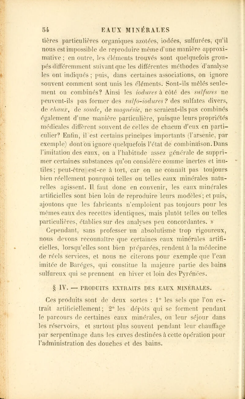 tières particulières organiques azotées, iodées, sulfurées, qu'il nous est impossible de reproduire même d'une manière approxi- mative ; en outre, les éléments trouvés sont quelquefois grou- pés différemment suivant que les différentes méthodes d'analyse les ont indiqués ; puis, dans certaines associations, on ignore souvent comment sont unis les éléments. Sont-ils mêlés seule- ment ou combinés? Ainsi les iodures à côté des sulfures ne peuvent-ils pas former des sulfo-iodures? des sulfates divers, de chaux, de soucie, de magnésie, ne seraient-ils pas combinés également d'une manière particulière, puisque leurs propriétés médicales diffèrent souvent de celles de chacun d'eux en parti- culier? Enfin, il est certains principes importants (l'arsenic, par exemple) dont on ignore quelquefois l'état de combinaison. Dans l'imitation des eaux, on a l'habitude assez générale de suppri- mer certaines substances qu'on considère comme inertes et inu- tiles; peut-être est-ce à tort, car on ne connaît pas toujours bien réellement pourquoi telles ou telles eaux minérales natu- relles agissent. Il faut donc en convenir, les eaux minérales artificielles sont bien loin de reproduire leurs modèles; et puis, ajoutons que les fabricants n'emploient pas toujours pour les mêmes eaux des recettes identiques, mais plutôt telles ou telles particulières, établies sur des analyses peu concordantes. » Cependant, sans professer un absolutisme trop rigoureux, nous devons reconnaître que certaines eaux minérales artifi- cielles, lorsqu'elles sont bien préparées, rendent à la médecine de réels services, et nous ne citerons pour exemple que l'eau imitée de Baréges, qui constitue la majeure partie des bains sulfureux qui se prennent en hiver et loin des Pyrénées. § IV. — PRODUITS EXTRAITS DES EAUX MINÉRALES. Ces produits sont de deux sortes : 1° les sels que l'on cx- irait artificiellement; 2° les dépôts qui se forment pendant le parcours de certaines eaux minérales, ou leur séjour dans les réservoirs, et surtout plus souvent pendant leur chauffage par serpentinage dans les cuves destinées à cette opération pour l'administration des douches et des bains.