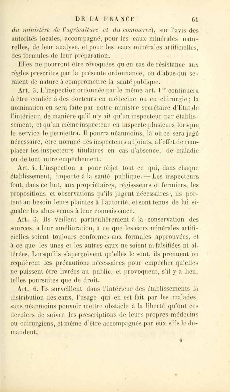 du ministère de l'agriculture et du commerce), sur l'avis des autorités locales, accompagné, pour les eaux minérales natu- relles, de leur analyse, et pour les eaux minérales artificielles, des formules de leur préparation. Elles ne pourront être révoquées qu'en cas de résistance aux règles prescrites, par la présente ordonnance, ou d'abus qui se- raient de nature à compromettre la santé publique. Art. 3. L'inspection ordonnée par le même art. Ier continuera à être confiée à des docteurs en médecine ou en chirurgie; la nomination en sera faite par notre ministre secrétaire d'État de l'intérieur, de manière qu'il n'y ai! qu'un inspecteur par établis- sement, et qu'un même inspecteur en inspecte plusieurs lorsque le service le permettra. Il pourra néanmoins, là où ce sera jugé nécessaire, être nommé des inspecteurs adjoints, à l'effet de rem- placer les inspecteurs titulaires en cas d'absence, de maladie ou de tout autre empêchement. Art. i. L'inspection a pour objet tout ce qui, dans chaque établissement, importe à la santé publique. — Les inspecteurs font, dans ce but, aux propriétaires, régissseurs et fermiers, les propositions et observations qu'ils jugent nécessaires-, ils por- tent au besoin leurs plaintes à l'autorité, et sont tenus de lui si- gnaler les abus venus à leur connaissance. Art. 5. Ils veillent particulièrement à la conservation des sources, à leur amélioration, à ce que les eaux minérales artifi- cielles soient, toujours conformes aux formules approuvées, et à ce que les unes et les autres eaux ne soient ni falsifiées ni al- térées. Lorsqu'ils s'aperçoivent qu'elles le sont, ils prennent ou requièrent les précautions nécessaires pour empêcher qu'elles ne puissent être livrées au public, et provoquent, s'il y a lieu, telles poursuites que de droit. Art. 6. Ils surveillent dans l'intérieur des établissements la distribution des eaux, l'usage qui en est fait par les malades, sans néanmoins pouvoir mettre obstacle à la liberté qu'ont ces derniers de suivre les prescriptions de leurs propres médecins ou chirurgiens, et même d'être accompagnés par eux s'ils le de- mandent. 6