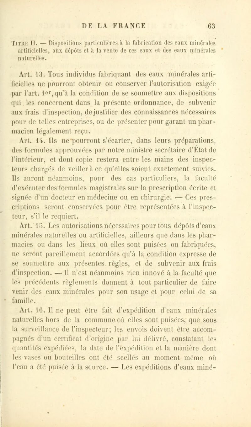 Titre II. — Dispositions particulières à la fabrication des eaux minérales artificielles, aux dépôts et à la vente de ces eaux et des eaux minérales naturelles. Ait. 13. Tous individus fabriquant des eaux minérales arti- ficielles ne pourront obtenir ou conserver l'autorisation exigée par l'art. ler,quà la condition de se soumettre aux dispositions qui les concernent dans la présente ordonnance, de subvenir aux frais d'inspection, de justifier des connaissances nécessaires pour de telles entreprises, ou de présenter pour garant un phar- macien légalement reçu. Art. 14. Ils ne pourront s'écarter, dans leurs préparations, des formules approuvées par notre ministre secrétaire d'État de l'intérieur, et dont copie restera entre les mains des inspec- teurs chargés de veillera ce qu'elles soient exactement suivies. Ils auront néanmoins, pour des cas particuliers, la faculté d'exécuterdesformules magistrales sur la prescription écrite et signée d'un docteur en médecine ou en chirurgie. — Ces pres- criptions seront conservées pour être représentées à l'inspec- teur, s'il le requiert. Art. 15. Los autorisations nécessaires pour tous dépôts d'eaux minérales naturelles ou artificielles, ailleurs que dans les phar- macies ou dans les lieux où elles sont puisées ou fabriquées, ne seront pareillement accordées qu'à la condition expresse de se soumettre aux présentes règles, cl de subvenir aux frais d'inspection. —Il n'est néanmoins rien innové à la faculté que les précédents règlements donnent à tout particulier de faire venir des eaux minérales pour son usage et pour celui de sa famille. Art. 16. Il ne peut être fait d'expédition d'eaux minérales naturelles hors de la commune où elles sont puisées, que sous la surveillance de l'inspecteur; les envois doivent être accom- pagnés d'un certificat d'origine par lui délivré, constatant les quantités expédiées, la date de l'expédition et la manière dont les vases ou bouteilles ont été scellés au moment même où l'eau a été puisée à la source. — Les expéditions d'eaux miné-