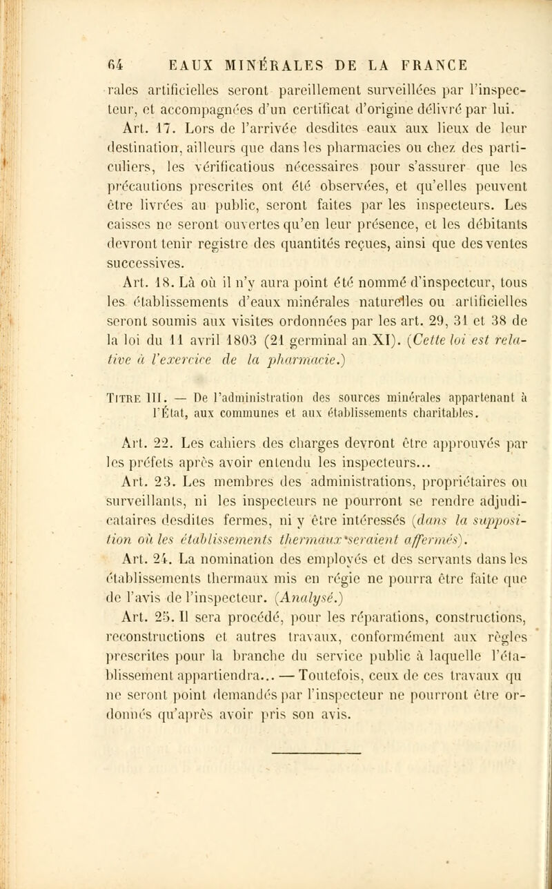 raies artificielles seront pareillement surveillées par l'inspec- teur, et accompagnées d'un certificat d'origine délivré par lui. Art. 17. Lors de l'arrivée desdites eaux aux lieux de leur destination, ailleurs que dans les pharmacies ou chez des parti- culiers, les vérificatious nécessaires pour s'assurer que les précautions prescrites ont été observées, et qu'elles peuvent être livrées au public, seront faites par les inspecteurs. Les caisses ne seront ouvertes qu'en leur présence, et les débitants devront tenir registre des quantités reçues, ainsi que des ventes successives. Art. 18. Là où il n'y aura point été nommé d'inspecteur, tous les établissements d'eaux minérales naturelles ou artificielles seront soumis aux visites ordonnées par les art. 29, 31 et 38 de la lui du 11 avril 1803 (21 germinal an XI). (Cette loi est rela- tive à l'exercice de la pharmacie.) Titre III. — De l'administration des sources minérales appartenant à l'État, aux communes et aux établissements charitables. Art. 22. Les cahiers des charges devront être approuvés par les préfets après avoir entendu les inspecteurs... Art. 23. Les membres des administrations, propriétaires ou surveillants, ni les inspecteurs ne pourront se rendre adjudi- cataires desdites fermes, ni y être intéressés (clans la supposi- tion où les établissements thermaux'seraient affermés). Art. 24. La nomination des employés et des servants dans les établissements thermaux mis en régie ne pourra être faite que de l'avis de l'inspecteur. (Analysé.) Art. 25. Il sera procédé, pour les réparations, constructions, reconstructions et autres travaux, conformément aux règles prescrites pour la branche du service public à laquelle l'éta- blissement appartiendra... — Toutefois, ceux de ces travaux qu ne seront point demandés par l'inspecteur ne pourront être or- donnés qu'après avoir pris son avis.