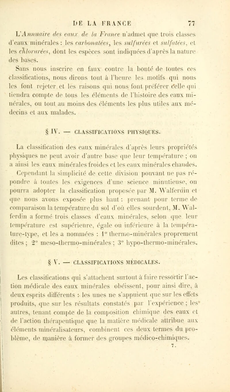 L'Annuaire des eaux de la France û'admel que trois classes d'eaux minérales : les carbonatéeS) les sulfurées el sulfatées, el les chlorurées, dont les espèces sont indiquées.d'après la nature des bases. Sans nous inscrire en faux contre la bonté de toutes ces Classifications, nous (liions tout à l'heure les motifs qui nous les t'ont rejeter et les raisons qui nous font préférer Colle qui tiendra compte de tous les (déments de l'histoire des eaux mi- nérales, ou tout au moins des éléments les plus utiles aux mé- decins et aux malades. $ IV. — CLASSIFICATIONS PHYSIQUES. La classification des eaux minérales d'après leurs propriétés physiques ne peut avoir d'autre base que leur température ; on a ainsi les eaux minéralesfroides et les eaUx minérales chaudes. Cependant la simplicité de cette division pouvant ne pas ré- pondre à toutes les exigences d'une science minutieuse, on pourra adopter la classification proposée par M. Walferdin et que nous avons exposée plus haut : prenant pour terme de comparaison la température du sol d'où elles sourdent, .M. Wal- ferdin a formé trois classes d'eaux minérales, selon que leur température est supérieure, égale ou inférieure à la tempéra- ture-type, et les a nommées : 1° thermo-minérales proprement dites ; 2 meso-thermo-minérales ; 3 hypo-thermo-minérales, ^ V. — CLASSIFICATIONS MÉDICALES. Les classifications qui s'attachent surtout à faire ressortir l'ac- tion médicale des eaux minérales obéissent, pour ainsi dire, à deux esprits différents : les unes ne s'appuient que sur les effets produits, (pie sur les résultats constatés par l'expérience : les autres, tenant compte de la composition chimique des eaux et de l'action thérapeutique que la matière médicale attribue, aux éléments minéralisateurs, combinent ces deux termes du pro- blème, de manière à former des groupes médico-chimiques.