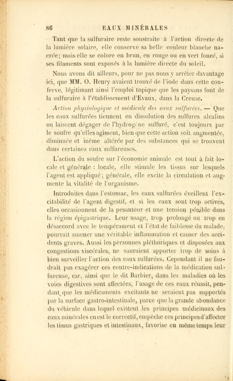 Tant que la sulfuraire reste soustraite à l'action directe de la lumière solaire, elle conserve sa belle couleur blanche na- crée; mais elle se colore en brun, en rouge ou en vert foncé, si ses filaments sont exposés à la lumière directe du soleil. Nous avons dit ailleurs, pour ne pas nous y arrêter davantage ici, que MM. 0. Henry avaient trouvé de l'iode dans cette con- ferve, légitimant ainsi l'emploi topique que les paysans font de la sulfuraire à l'établissement d'Evaux, dans la Creuse. Action physiologique et médicale des eaux sulfurées. — Que les eaux sulfurées tiennent en dissolution des sulfures alcalins ou laissent dégager de l'hydrogi ne sulfuré, c'est toujours par le soufre qu'elles agissent, bien que cette action soit augmentée, diminuée et même altérée par des substances qui se trouvent dans certaines eaux sulfureuses. L'action du soufre sur l'économie animale est tout à fait lo- cale et générale : locale, elle stimule les tissus sur lesquels l'agent est appliqué; générale, elle excite la circulation et aug- mente la vitalité de l'organisme. Introduites dans l'estomac, les eaux sulfurées éveillent l'ex- citabilité de l'agent digestif, et si les eaux sont trop actives, elles occasionnent de la pesanteur et une tension pénible dans la région épigastrique. Leur usage, trop prolongé ou trop en désaccord avec le tempérament et l'état de faiblesse du malade, pourrait amener une véritable inflammation et causer des acci- dents graves. Aussi les personnes pléthoriques et disposées aux congestions viscérales, ne sauraient apporter trop de soins à bien surveiller l'action des eaux sulfurées. Cependant il ne fau- drait pas exagérer ces contre-indications de la médication sul- fureuse, car, ainsi que le dit Barbier, dans les maladies où les voies digestives sont affectées, l'usage de ces eaux réussit, pen- dantque les médicaments excitants ne seraient pas supportés par la surface gastro-intestinale, parce que la grande abondance du véhicule dans lequel existent les principes médicinaux des eaux minérales en est le correctif, empêche ces principes d'affecter les tissus gastriques et intestinaux, favorise en même temps leur