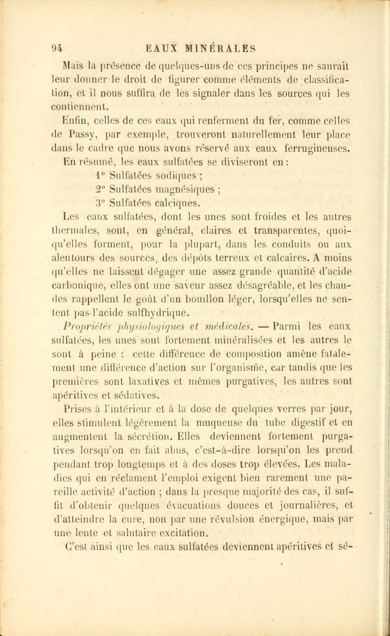 Mais la présence de quelques-uns de ces principes ne saurait leur donner le droit de figurer comme éléments de classifica- tion, et il nous suffira de les signaler dans les sources qui les contiennent. Enfin, celles de ces eaux qui renferment du fer, comme celles de Passy, par exemple, trouveront naturellement leur place dans le cadre que nous avons réservé aux eaux ferrugineuses. En résumé, les eaux sulfatées se diviseront en : 1° Sulfatées sodiques ; 2° Sulfatées magnésiques ; 3° Sulfatées calciques. Les eaux sulfatées, dont les unes sont froides et les autres thermales, sont, en général, claires et transparentes, quoi- qu'elles forment, pour la plupart, dans les conduits ou aux alentours des sources, des dépôts terreux et calcaires. A moins qu'elles ne laissent dégager une assez grande quantité d'acide carbonique, elles ont une saveur assez désagréable, et les chau- des rappellent le goût d'un boudlon léger, lorsqu'elles ne sen- tent pas l'acide sulfhydrique. Propriétés physiologiques et médicales. — Parmi les eaux sulfatées; les unes sont fortement minéralisées et les autres le sont à peine : cette différence de composition amène fatale- ment une différence d'action sur l'organisme, car tandis que les premières sont laxatives et mêmes purgatives, les autres sont apériliyes et sédatives. Prises à l'intérieur et à la dose de quelques verres par jour, elles stimulent légèrement l'a muqueuse du tube digestif et en augmentent la sécrétion. Elles deviennent fortement purga- tives lorsqu'on en fait abus, c'est-à-dire lorsqu'on les prend pendant trop longtemps et à des doses trop élevées. Les mala- dies qui en réclament l'emploi exigent bien rarement une pa- reille activité d'action ; dans la presque majorité des cas, il suf- fit d'obtenir quelques évacuations douces et journalières, et d'atteindre la cure, non par une révulsion énergique, mais par une lente et salutaire excitation. C'est ainsi que les eaux sulfatées deviennent apéritives el se-