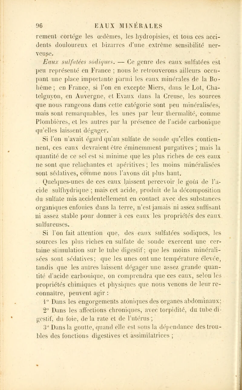 rement cortège les œdèmes, les liydropisies, et tous ces acci- dents douloureux et bizarres d'une extrême sensibilité ner- veuse. Eaux sulfatées sadiques. — Ce genre des eaux sulfatées est peu représenté en France ; nous le retrouverons ailleurs occu- pant une place importante parmi les eaux minérales de la Bo- bême ; en France, si l'on en excepte Miers, dans le Lot, Cha- telguyon, en Auvergne, et Evaux dans la Creuse, les sources que nous rangeons dans cette catégorie sont peu minéralisées, mais sont remarquables, les unes par leur tliermalité, comme Plombières, et les autres par la présence de l'acide carbonique qu'elles laissent dégager. Si l'on n'avait égard qu'au sulfate de soude qu'elles contien- nent, ces eaux devraient être éminemment purgatives; mais la quantité de ce sel est si minime que les plus riebes de ces eaux ne sont que relâchantes et apéritives ; les moins minéralisées sont sédatives, comme nous l'avons dit plus haut. Quelques-unes de ces eaux laissent percevoir le goût de l'a- cide sulfhydrique ; mais cet acide, produit delà décomposition du sulfate mis accidentellement en contact avec des substances organiques enfouies dans la terre, n'est jamais ni assez suffisant ni assez stable pour donner à ces eaux les propriétés des eaux sulfureuses. Si l'on fait attention que, des eaux sulfatées sodiques, les sources les plus riches en sulfate de soude exercent une cer- taine stimulation sur le tube digestif; que les moins minérali- sées sont sédatives: que les unes ont une température élevée, tandis que les autres laissent dégager une assez grande quan- tité d'acide carbonique, on comprendra que ces eaux, selon les propriétés chimiques et physiques que nous venons de leur re- connaître, peuvent agir : 1° Dans les engorgements atoniques des organes abdominaux: 2° Dans les affections chroniques, avec torpidité, du tube di- gestif, du foie, de la rate et de l'utérus ; 3 Dans la goutte, quand elle est sous la dépendance des trou- bles des fonctions digestives et âssimilatrices ;