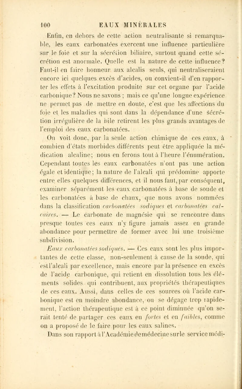 Enfin, en dehors de cette action neutralisante si remarqua- ble, les eaux carbonatées exercent une influence particulière sur le foie et sur la sécrétion biliaire, surtout quand cette sé- crétion est anormale. Quelle est la nature de cette influence? Faut-il en faire honneur aux alcalis seuls, qui neutraliseraient encore ici quelques excès d'acides, ou convient-il d'en rappor- ter les effets à l'excitation produite sur cet organe par l'acide carbonique? Nous ne savons ; mais ce qu'une longue expérience ne permet pas de mettre en doute, c'est que les affections du foie et les maladies qui sont dans la dépendance d'une Sécré- tion irrégulière de la bile retirent les plus grands avantages de l'emploi des eaux carbonatées. On voit donc, par la seule action chimique de ces eaux, à combien d'états morbides différents peut être appliquée la mé- dication alcaline; nous en ferons tout à l'heure rémunération. Cependant toutes les eaux carbonatées n'ont pas une action égale et identique; la nature de l'alcali qui prédomine apporte entre elles quelques différences, et il nous faut, par conséquent, examiner séparément les eaux carbonatées à base de soude et les carbonatées à base de chaux, que nous avons nommées dans la classification carbonatées sadiques et carbonatées cal- caires. — Le carbonate de magnésie qui se rencontre dans presque toutes ces eaux n'y figure jamais assez en grande abondance pour permettre de former avec lui une troisième subdivision. Eaux carbonatées sadiques. — Ces eaux sont les plus impor- tantes de cctle classe, non-seulement «à cause de la soude, qui esil'alcali par excellence, mais encore par la présence en excès de l'acide carbonique, qui retient en dissolution tous les élé- ments solides qui contribuent, aux propriétés thérapeutiques de ces eaux. Aussi, dans celles de ces sources où l'acide car- bonique est en moindre abondance, ou se dégage trop rapide- ment, l'action thérapeutique est à ce point diminuée qu'on se- rait tenté de partager ces eaux en fortes et en faibles, comme on a proposé de le faire pour les eaux salines. Dans son rapport à l'Académiedo médecine surle service médi-