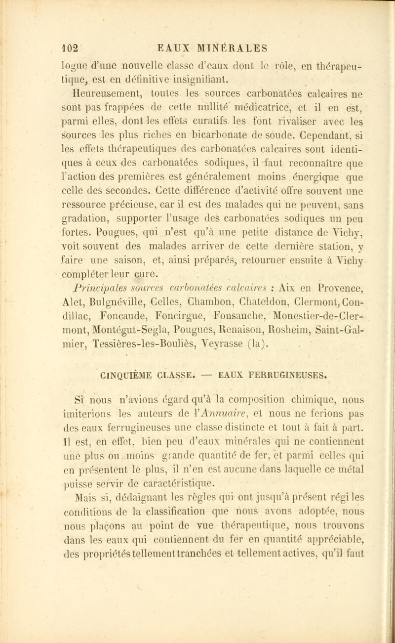 loguç d'une nouvelle classe d'eaux dont le rôle, en thérapeu- tique, est en définitive insignifiant. Heureusement, toutes les sources carbonatées calcaires ne sont pas frappées de cette nullité' médicatrice, et il en est, parmi elles, dont les effets curatifs les font rivaliser avec les sources les plus riches en bicarbonate de soude. Cependant, si les effets thérapeutiques des carbonatées calcaires sont identi- ques à ceux des carbonatées sodiques, il faut reconnaître que l'action des premières est généralement moins énergique que celle des secondes. Cette différence d'activité offre souvent une ressource précieuse, car il est des malades qui ne peuvent, sans gradation, supporter l'usage des carbonatées sodiques un peu fortes. Fougues, qui n'est qu'à une petite distance de Vichy, voit souvent des malades arriver de cette dernière station, y faire une saison, et, ainsi préparés, retourner ensuite à Vichy compléter leur cure. Principales sources carbonatées calcaires : Aix en Provence, Alet, Bulgnéville, Celles, Chambon, Chateldon, Clermont, Con- dillac, Foncaude, Foncirgue, Fonsanche, Monestier-de-Cler- mont, Montégut-Segla, Pougues, Renaison, Rosheim, Saint-Gal- mier, Tessières-les-Bouliès, Veyrasse (la). CINQUIÈME CLASSE. — EAUX FERRUGINEUSES. Si nous n'avions égard qu'à la composition chimique, nous imiterions les auteurs de l'Annuaire, et nous ne ferions pas des eaux ferrugineuses une classe distincte et tout à fait à part. 11 est, en effet, bien peu d'eaux minérales qui ne contiennent une plus ou moins grande quantité de fer, et parmi celles qui en présentent le plus, il n'en est aucune dans laquelle ce métal puisse servir de caractéristique. Mais si, dédaignant les règles qui ont jusqu'à présent régi les conditions de la classification que nous avons adoptée, nous nous plaçons au point de vue thérapeutique, nous trouvons dans les eaux qui contiennent du fer en quantité appréciable, des propriétés tellement tranchées et tellement actives, qu'il faut