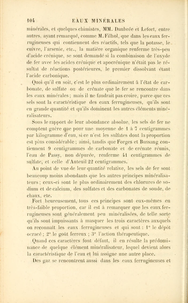 minérales, et quelques chimistes, MM. Daubrée et Lcfort, entre autres, ayant remarqué, comme M.Filhol, que dans les eaux fer- rugineuses qui contiennent des réactifs, tels que la potasse, le cuivre, l'arsenic, etc., la matière organique renferme très-peu d'acide erénique, se sont demandé si la combinaison de l'oxyde de fer avec les acides erénique et apocrénique n'était pas le ré- sultat de réactions postérieures, le premier dissolvant étant l'acide carbonique. Quoi qu'il en soit, c'est le plus ordinairement à l'état de car- bonate, de sulfate ou de crénate que le fer se rencontre dans les eaux minérales ; mais il ne faudrait pas croire, parce que ces sels sont la caractéristique des eaux ferrugineuses, qu'ils sont en grande quantité et qu'ils dominent les autres éléments miné- ral isateurs. Sous le rapport de leur abondance absolue, les sels de fer ne comptent guère que pour une moyenne de 1 à 7 centigrammes par kilogramme d'eau, si ce n'est les sulfates dont la proportion est plus considérable ; ainsi, tandis que Forges et Bussang con- tiennent 9 centigrammes de carbonate et de crénate réunis, l'eau de Passy, non dépurée, renferme 41 centigrammes de sulfate, et celle d'Auteuil 22 centigrammes. Au point de vue de leur quantité relative, les sels de fer sont beaucoup moins abondants (pie les autres principes minéralisa- teurs; ceux-ci sont le plus ordinairement des chlorures de so- dium et de calcium, des sulfates et des carbonates de soude, de chaux, ete. Fort heureusement, tous ces principes sont- eux-mêmes en très-faible proportion, car il est à remarquer que les eaux fer- rugineuses sont généralement peu minéralisées, de telle sorte qu'ils sont impuissants à masquer les trois caractères auxquels on reconnaît les eaux ferrugineuses et qui sont : 1° le dépôt ocracé : 2 le goût ferreux ; 3* l'action thérapeutique. Quand ces caractères font défaut, il en résulte la prédomi- nance de quelque élément minéralisateur, lequel devient alors la caractéristique de l'eau et lai assigne une autre placé. Des gaz se rencontrent aussi dans les eaux ferrugineuses et