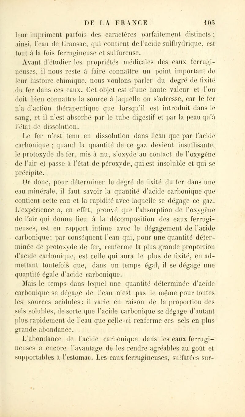 leur impriment parfois des caractères parfaitement distincts ; ainsi, l'eau de Gransac, qui contient de l'acide suif hydrique, est tout à la fois ferrugineuse et sulfureuse. Avant d'étudier les propriétés médicales des eaux ferrugi- neuses, il nous reste à l'aire connaître un point important de leur histoire chimique, nous voulons parler du degré de fixité du fer dans ces eaux. Cet objet est d'une haute valeur et l'on doit bien connaître la source à laquelle on s'adresse, car le fer n'a d'action thérapeutique que lorsqu'il est introduit dans le sang, et il n'est absorbé par le tube digestif et par la peau qu'à l'état de dissolution. Le fer n'est tenu en dissolution dans l'eau que par l'acide carbonique ; quand la quantité de ce gaz devient insuffisante, le protoxyde de fer, mis à nu, s'oxyde au contact de l'oxygène de l'air et passe à l'état de peroxyde, qui est insoluble et qui se précipite. Or donc, pour déterminer le degré de fixité du fer dans une eau minérale, il faut savoir la quantité d'acide carbonique que contient cette eau et la rapidité avec laquelle se dégage ce gaz. L'expérience a, en effet, prouvé que l'absorption de l'oxygène de l'air qui donne lieu à la décomposition des eaux ferrugi- neuses, est en rapport intime avec le dégagement de l'acide carbonique; par conséquent l'eau qui, pour une quantité déter- minée de protoxyde de fer, renferme la plus grande proportion d'acide carbonique, est celle qui aura le plus de fixité, en ad- mettant toutefois que, dans un temps égal, il se dégage une quantité égale d'acide carbonique. Mais le temps dans lequel une quantité déterminée d'acide carbonique se dégage de l'eau n'est pas le même pour toutes les sources acidulés: il varie en raison de la proportion des sels solubles, de sorte que l'acide carbonique se dégage d'autant plus rapidement de l'eau que celle-ci renferme ces sels en plus grande abondance. L'abondance de l'acide carbonique dans les eaux ferrugi- neuses a encore l'avantage de les rendre agréables au goût et supportahles à l'estomac. Les eaux ferrugineuses, sulfatées sur-