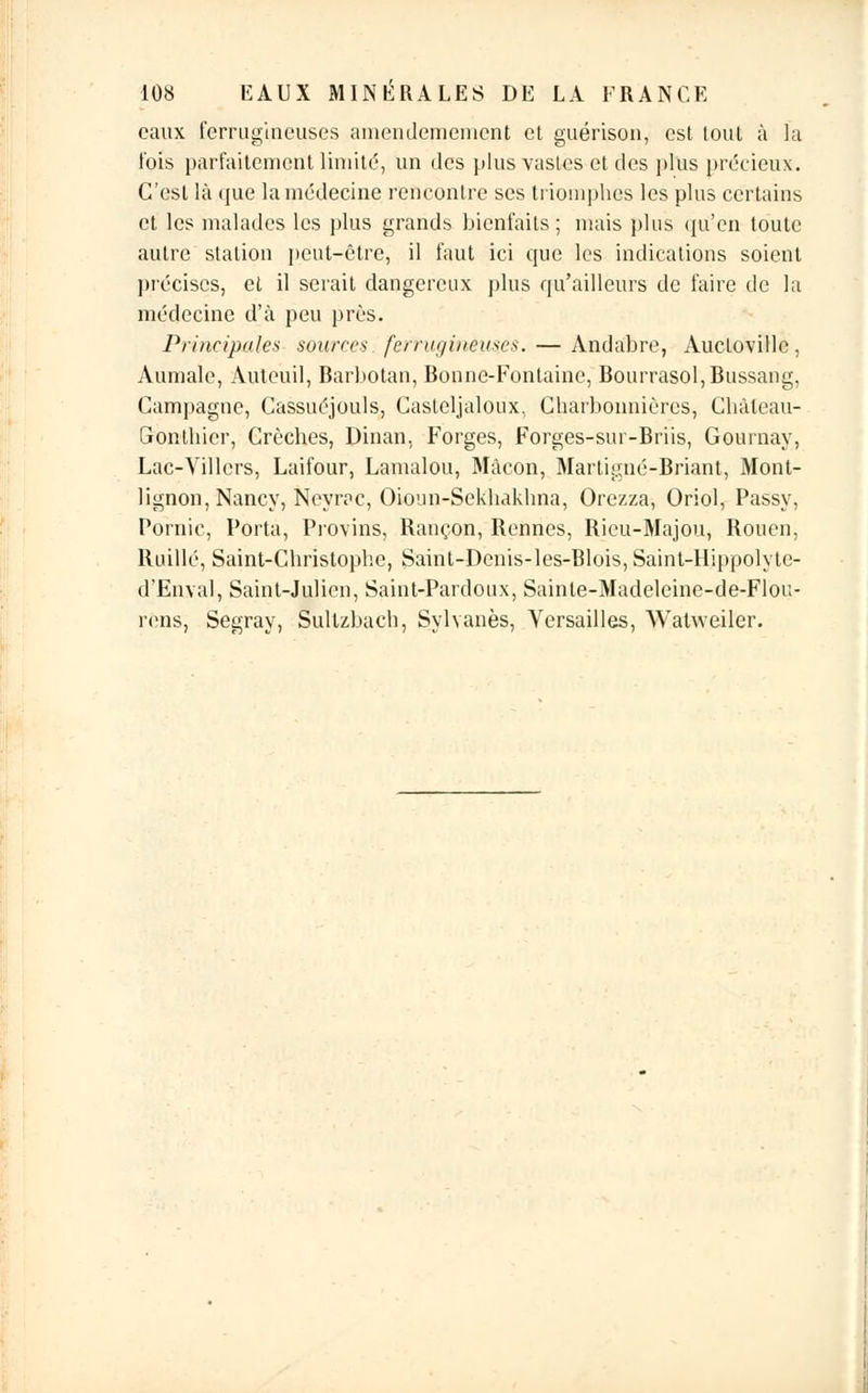 eaux ferrugineuses amendemenient et guérisoa, est tout à la fois parfaitement limité, un des plus vastes et des plus précieux. C'est là que la médecine rencontre ses triomphes les plus certains et les malades les plus grands bienfaits; mais plus qu'en toute autre station peut-être, il faut ici que les indications soient précises, et il serait dangereux plus qu'ailleurs de faire de la médecine d'à peu près. Principales sources fe.rtugineus.es. — Andabre, AucLoville, Aumale, Auteuil, Barbotan, Bonne-Fontaine, Bourrasol,Bussang, Campagne, Cassuéjouls, Caslcljaloux, Charbonnières, Chàleau- Cxonthicr, Crèches, Dinan, Forges, Forges-sui-Briis, Gournay, Lac-Villcrs, Laifour, Lamalou, Mâcon, Martigné-Briant, Mont- lignon, Nancy, Neyrac, Oioun-Sekhakhna, Orezza, Oriol, Passy, Pornic, Porta, Provins, Rançon, Rennes, Rieu-Majou, Rouen, Ruillé, Saint-Christophe, Saint-Denis-les-Blois, Saint-IIippolyte- d'Enval, Saint-Julien, Saint-Pardoux, Sainte-Madeleine-de-Flou- rens, Segray, Sultzbach, Sylvanès, Versailles, Watweiler.