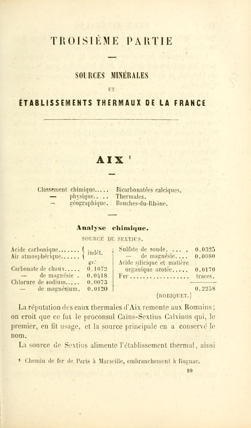 TROISIEME PARTIE SOIRCES MINÉRALES ET ÉTABLISSEMENTS THERMAUX DE LA FRANCE AIX Classement chimique Bicarbonatées cakiques — physique.. .. Thermales. — géographique. Bouches-du-Rhùne. Analyse chimique. SOURCE DE 5EXTHJS. Sulfate de soude 0.0325 — de magnésie.... 0.0080 Acide silicique et matière organique azotée 0.0170 Fer traces. Ac de carbonique ( • AAi ... . . ! ) uidct. Air atmosphérique \ gr.' Carbonate de chaux 0. J 072 — de magnésie . 0.0^18 Chlorure de sodium 0.0073 — de magnésium. 0.0J20 0.2258 (roeiquet.) La réputation des eaux thermales d'Aix remonte aux Romains ; on croit que ce fut le proconsul Caïus-Sextius Calvinus qui, le premier, en fit usage, et la source principale en a conservé le nom. La source de Sextius alimente F établissement thermal, ainsi 1 Chemin de ter de Paris à Marseille, embranchement à [îognac. 10