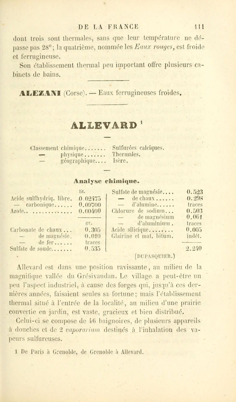 dont trois sont thermales, sans que leur température no dé- passe pas 28°; la quatrième, nommée les Eaux rouges, est froide et ferrugineuse. Son établissement thermal pou important offre plusieurs ca- binets de bains. AliEZANI (Corso). — Eaux ferrugineuses froides. ALLEVARD Classement chimique — physique géographique.. Sulfurées caleiques. Thermales. Isère. Analyse chimique. ut. Sulfate de magnésie.'... 0.523 Acide sulfhydriçf. libre. 0.02475 0. 298 0.09700 traces O.OOÏOO Chlorure de sodium... 0.503 — de magnésium — d'aluminium . 0.0G1 traces gr. Carbonate de chaux ... 0.305 0.005 — de magnésie. 0.010 Glairine et mat. bitûm. indét. traces 0.535 2.2'iO (dupasquier.) Allevard est dans une posilion ravissante, au milieu de la magnifique vallée du Grésivaudan. Le village a peut-être un peu l'aspect industriel, à cause des forges qui, jusqu'à ces der- nières années, faisaient seules sa fortune; mais l'établissement thermal situé à l'entrée de la localité, au milieu d'une prairie convertie en jardin, est vaste, gracieux et bien distribué. Celui-ci se compose de 46 baignoires, de plusieurs appareils à douches et de 2 vaporarium destinés à l'inhalation des va- peurs sulfureuses. 1 De Paris à Grenoble, de Grenoble à Allevard.