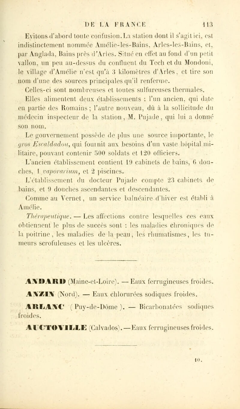 Evitons d'abord toute confusion.La station dont il s'agit ici. cs\ indistinctement nommée Amélic-les-Bâins, Arles-les-Bains, et, par Anglada, Bains près d'Arles. Situé en effet au fond d'un petit vallon, un peu au-dessus du continent du Tech et du Mondoni, le village d'Amélie n'est qu'à 3 kilomètres d'Arles, et tire son nom d'une des sources principales qu'il renferme. Celles-ci sont nombreuses et toutes sulfureuses thermales. Elles alimentent deux établissements : l'un ancien, qui date en partie des Romains ; l'autre nouveau, dû à la sollicitude du médecin inspecteur de la station, M. Pujade, qui lui a donné son nom. Le gouvernement possède de plus une source importante, le g/os Escàldadou, qui fournit aux besoins d'un vaste hôpital mi- litaire, pouvant contenir 500 soldats et 120 officiers. L'ancien établissement contient 10 cabinets de bains, G dou- elies. 1 vaporarium, et 2 piscines. L'établissement du docteur Pujade compte 23 cabinets de bains, et 9 douches ascendantes et descendantes. Comme au Vernet, un service balnéaire d'hiver esl établi à Amélie. Thérapeutique. — Les affeclions contre lesquelles ces eaux obtiennent le plus de succès sont : les maladies chroniques de la poitrine, les maladies de la peau, les rhumatismes, les tu- meurs scrofuleuses et les ulcères. AKDARI) (Maine-et-Loire). — Eaux ferrugineuses froides. AXXUV (Nord). — Eaux chlorurées sodiques froides. ARIjAXC (Puy-de-Dôme). — Bicarbonatées sodiques froides. Al'CTOVlIiLE (Calvados). — Eaux ferrugineuses froides.