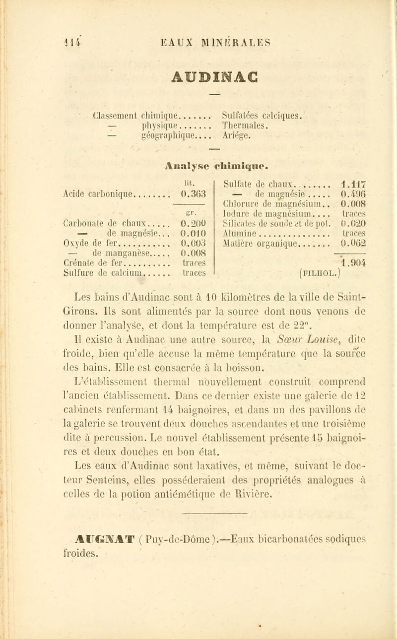 AUDINAC Classement chimique Sulfatées calciques. — physique Thermales. — géographique.... Ariége. Analyse chimique. Acide carbonique-. 0.3G3 Carbonate de chaux 0.200 — de magnésie... 0.010 Oxyde de fer 0.003 — de manganèse 0.008 Crénale de fer traces Sulfure de calcium traces Sulfate de chaux. 1.117 — de magnésie O.i'.Ni Chlorure de magnésium.. 0.008 Iodurè de magnésium.... tracés Silicates de soude A de pot. 0.020 Alumine traces Matière organique 0.002 1.904 Les bains d'Audinac sont à 10 kilomètres de la ville de Saint- Girons. Ils sont alimentés par la source dont nous venons de donner l'analyse, et dont la température est de 22°. Il existe à Audinae une autre source, la Sœur Lotiise, dite froide, bien qu'elle accuse la même température que la source des bains. Elle est consacrée à la boisson. L'établissement thermal nouvellement construit comprend l'ancien établissement. Dans ce dernier existe une galerie de 12 cabinets renfermant 14 baignoires, et dans un des pavillons de la galerie se trouvent deux douches ascendantes et une troisième dite à percussion. Le nouvel établissement présente 15 baignoi- res et deux douches en bon état. Les eaux d'Audinac sont laxalives, et même, suivant le doc- teur Senteins, elles posséderaient des propriétés analogues à celles de la potion antiémétique de Rivière. AUGMT ( Puy-de-Dôme).—Eaux bicarbonatées sodique? roides.