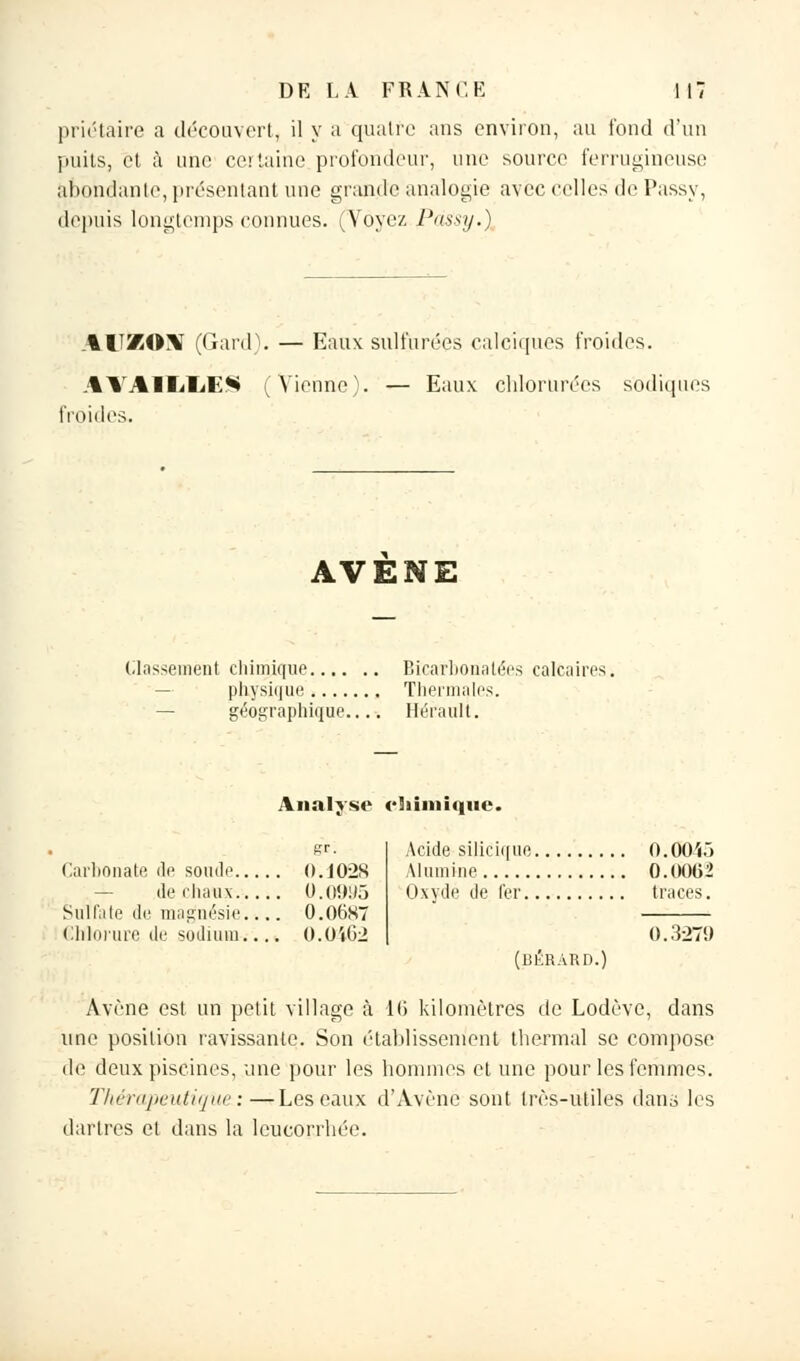 priétaire a découvert, il y a quatre ans environ, au fond d'un puits, et à une certaine profondeur, une source ferrugineuse abondante, présentant une grande analogie avec celles de Passy, depuis longtemps connues. (Voyez Pàssy.} AUXOST (Gard). — Eaux sulfurées calcîques froides. AAAII/liE** (Vienne). — Eaux chlorurées sodiques froides. AVENE Classement chimique physique géographique... Bicarbonatées calcaires. Thermales. Hérault. Analyse chimique. Carbonate de soude 0.1028 — de chaux 0.0995 Sulfate de magnésie.4,. 0.0687 Ëhlorure de sodium.... 0.0462 Acide silicique 0.0045 Alumine 0.00(52 Oxydé de 1er traces. 0.327!) (BÉRARD.) Avène est un petit village à 16 kilomètres de Lodève, dans une position ravissante. Son établissement thermal se compose de deux piscines, une pour les hommes et une pour les femmes. Thérapeutique:—Les eaux d'Avène sont très-utiles dans les dartres et dans la leucorrhée.