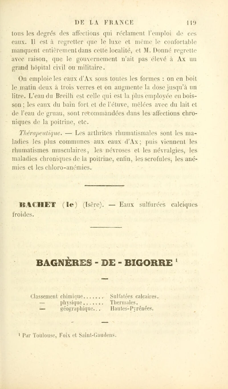 tous les degrés des affections qui réclament l'emploi de ers eaux. Il est à regretter que le luxe et même le confortable manquent entièrement dans cette localité, et M. Donné regrette avec raison, que le gouvernement n'ait pas élevé à Ax un grand hôpital civil ou militaire. On emploie les eaux d'Ax sous toutes les formes : on en boit le matin deux à trois verres et on augmente la dose jusqu'à un litre. L'eau du Breilh est celle qui est la plus employée en bois- son ; les eaux du bain fort et de l'étuve, mêlées avec du lait et de l'eau de gruau, sont recommandées dans les affections chro- niques de la poitrine, etc. Thérapeutique. — Les arthrites rhumatismales sont Les ma- ladies les plus communes aux eaux d'Ax ; puis viennent les rhumatismes musculaires, les névroses et les névralgies, les maladies chroniques de la poitrine, enfin, les scrofules, les ané- mies et les chloro-anémies. BACHE1 (le) (Isère). — Eaux sulfurées calciques froides. BAGNERES - DE - BIGORRE ' Classement chimique....... Sulfatées calcaires. physique Thermales. — géographique.. . Hautes-Pyrénées. Par Toulouse, Foi\ et Saint-Gaudens;