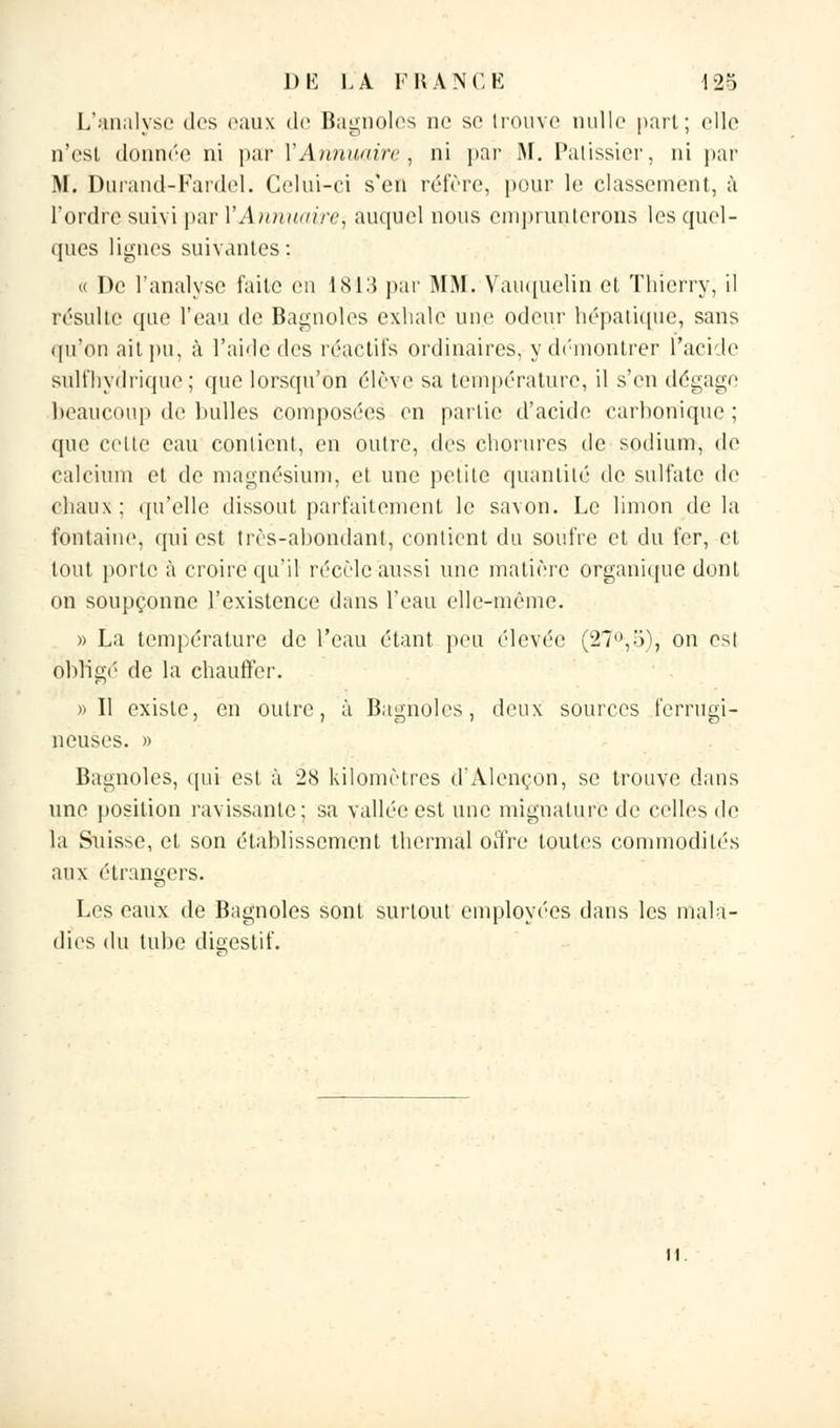 L'analyse des eaux de Bagnoles ne se trouve nulle part; elle n'est donnée ni par l'Annuaire, ni par M. Pâtissier, ni par M. Durand-Fardel. Celui-ci s'en réfère, pour le classement, à l'ordre suivi par l'Annuaire^ auquel nous emprunterons les quel- ques lignes suivantes: « De l'analyse faite en 1813 par MM. Vauquelin et Thierry, il résulte que l'eau de Bagnoles exhale une odeur hépatique, sans qu'on ait pu, à l'aide des réactifs ordinaires, y démontrer l'acide sulfhydrique ; que lorsqu'on élève sa température, il s'en dégage beaucoup de bulles composées en partie d'acide carbonique; que cette eau contient, en outre, tics eborures de sodium, de calcium et de magnésium, et une petite quantité de sulfate de chaux; qu'elle dissout parfaitement le savon. Le limon delà fontaine, qui est très-abondant, contient du soufre et du fer, et tout porte à croire qu'il récèle aussi une matière organique dont on soupçonne l'existence dans l'eau elle-même. » La température de l'eau étant peu élevée (27°,o), on est obligé de la chauffer. » 11 existe, en outre, à Bagnoles, deux sources ferrugi- neuses. » Bagnoles, qui est à 28 kilomètres d'Alençon, se trouve dans une position ravissante; sa vallée est une mignature de celles de la Suisse, et son établissement thermal offre toutes commodités aux étrangers. Les eaux de Bagnoles sont surtout employées dans les mala- dies du tube digestif.