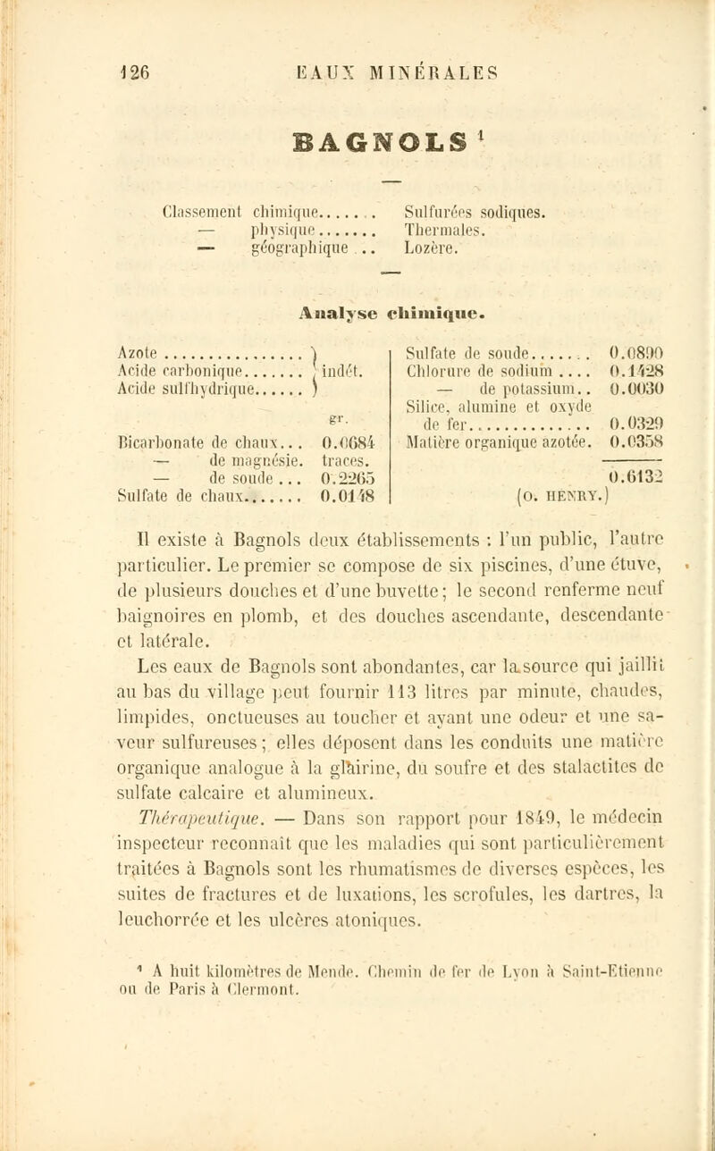 BAGNOLS ' Classement chimique ,. Sulfurées sodiqiies. — physique Thermales. — géographique... Lozère. Analyse chimique. Azote \ Aride carbonique ; indét. Acide sulfhydriquë ; g*. Bicarbonate de chaux... 0.0684 — de magnésie, traces. — de soude ... 0.2265 Sulfate de chaux 0.01 i8 Sulfate de soude 0.0800 Chlorure de sodium 0.1428 — de potassium.. 0.0030 Silice, alumine et oxyde de fer.. 0.0320 Matière organique azotée. 0.0358 0.6132 (0. HENRY.) Il existe à Bagnols deux établissements : l'un public, l'autre particulier. Le premier se compose de six piscines, d'une étuve, de plusieurs douches et d'une buvette; le second renferme neuf baignoires en plomb, et des douches ascendante, descendante et latérale. Les eaux de Bagnols sont abondantes, car lasourcc qui jaillit au bas du village peut fournir 113 litres par minute, chaudes, limpides, onctueuses au toucher et ayant une odeur et une sa- veur sulfureuses; elles déposent dans les conduits une matière organique analogue à la gfairine, du soufre et des stalactites de sulfate calcaire et alumincux. Thérapeutique. — Dans son rapport pour 1849, le médecin inspecteur reconnaît que les maladies qui sont particulièrement traitées à Bagnols sont les rhumatismes de diverses espèces, les suites de fractures et de luxations, les scrofules, les dartres, la leuchorrée et les ulcères atoniques. 1 A huit kilomètres de Menue. Chemin de fer de Lyon à Saint-Etienni ou de Paris à Clermont.