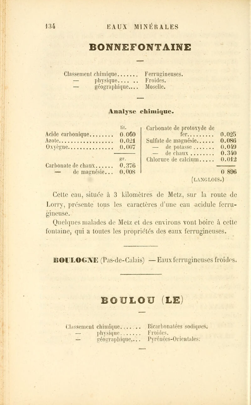 BONNEFONTAINE Classement chimique Ferrugineuses. — physique Froides. — géographique.... Moselle. Analyse chimique. Acide carbonique 0.060 Azote 0.021 Oxyègne 0.007 Carbonate de chaux — de magnésie. gr. 0.376 0.008 Carbonate de protoxyde de fer 0.025 Sulfate de magnésie 0.08(5 — dépotasse 0.049 — de chaux 0.340 Chlorure de calcium 0.012 0 896 [L ANC LOIS.) Celte eau, située à 3 kilomètres de Metz, sur la route de Lorry, présente tous les caractères d'une eau acidulé ferru- gineuse. Quelques malades de Metz et des environs vont boire à celte fontaine, qui a toutes les propriétés des eaux ferrugineuses. BOULOGNE (î\is-de-Calais) —Eaux ferrugineuses froides. BOULOU (LE; Classement chimique....... Bicarbonatées sodiqneàj — physique Froides. — géographique..^. Pyrénées-Orientales,