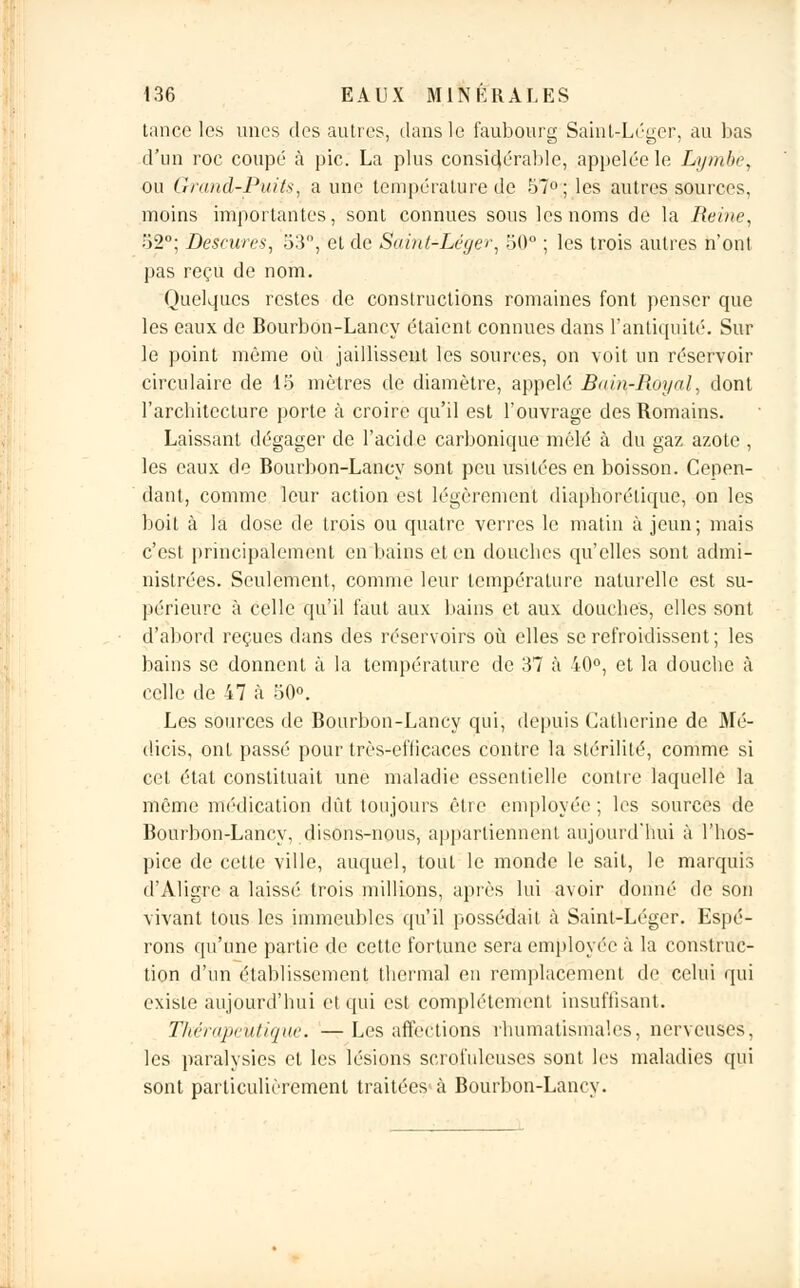 tance les unes des autres, dans le faubourg Saint-Léger, au bas d'un roc coupé à pic. La plus considérable, appelée le Lymbè, ou Grand-Puits, a une température de 57°; les autres sources, moins importantes, sont connues sous les noms de la Reine, 52°; Descures, 33, et de Saint-Léger, 30° ; les trois autres n'ont pas reçu de nom. Quelques restes de constructions romaines font penser que les eaux de Bourbon-Lancy étaient connues dans l'antiquité. Sur le point même où jaillissent les sources, on voit un réservoir circulaire de 15 mètres de diamètre, appelé Bain-Royal, dont l'arcbitecture porte à croire qu'il est l'ouvrage des Romains. Laissant dégager de l'acide carbonique mêlé à du gaz azote , les eaux de Bourbon-Lancy sont peu usitées en boisson. Cepen- dant, comme leur action est légèrement diaphdrelique, on les boit à la dose de trois ou quatre verres le matin à jeun; mais c'est principalement en bains et en douebes qu'elles sont admi- nistrées. Seulement, comme leur température naturelle est su- périeure à celle qu'il faut aux bains et aux douebes, elles sont d'abord reçues clans des réservoirs où elles se refroidissent; les bains se donnent à la température de 37 à 40°, et la douche à celle de 47 à 50°. Les sources de Bourbon-Lancy qui, depuis Catherine de Mé- dicis, ont passé pour très-efficaces contre la stérilité, comme si cet étal constituait une maladie essentielle contre laquelle la même médication dût toujours être employée ; les sources de Bourbon-Lancy, disons-nous, appartiennent aujourd'hui à l'hos- pice de cette ville, auquel, tout le monde le sait, le marquis d'Aligre a laissé trois millions, après lui avoir donné de son vivant tous les immeubles qu'il possédait à Saint-Léger. Espé- rons qu'une partie de cette fortune sera employée à la construc- tion d'un établissement thermal en remplacement de celui qui existe aujourd'hui et qui est complètement insuffisant. Thérapeutique. —Les affections rhumatismales, nerveuses, les paralysies et les lésions scrofuleuses sont les maladies qui sont particulièrement traitées à Bourbon-Lancy.