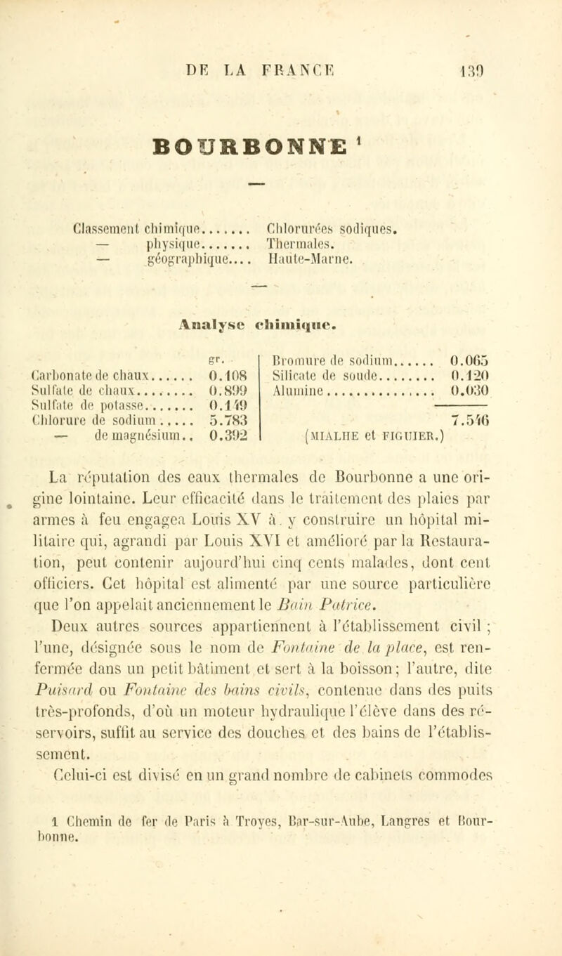 BOURBONNE1 Classement chimique Chlorurées sodiqués. — physique Thermales. — géographique'.... Haute-Marne. Analyse chimique. gr. Carbonate de chaux 0.108 Sulfate de chaux 0,899 Sulfate de potasse 0.1Î9 Chlorure de sodium 5.783 — de magnésium., 0.302 Bromure de sodium 0.005 Silicate de soude 0.120 Alumine 0.030 7.546 (MIAIJIE et FIGUIER.) La réputation des eaux thermales de Bourbonne a une ori- gine lointaine. Leur efficacité dans le traitement des plaies par armes à feu engagea Louis XV à. y construire un hôpital mi- litaire qui, agrandi par Louis XVI et amélioré par la Restaura- tion, peut contenir aujourd'hui cinq cents malades, dont cent officiers. Cet hôpital est alimenté par une source particulière que l'on appelait anciennement le Bain Patrice. Deux autres sources appartiennent à l'établissement civil ; l'une, désignée sous le nom de Fontaine de la place, est ren- fermée dans un petit bâtiment et sert à la boisson; l'autre, dite Puisard; ou Fontaine des bains civils, contenue dans des puits très-profonds, d'où un moteur hydraulique l'élève dans des ré- servoirs, suffit au service des douches et des bains de l'établis- sement. Celui-ci est divisé en un grand nombre de cabinets commodes 1 Chemin de fer de Paris h Troyes, Bar-sur-.\ube, Lailgres et, Bour- bonne.