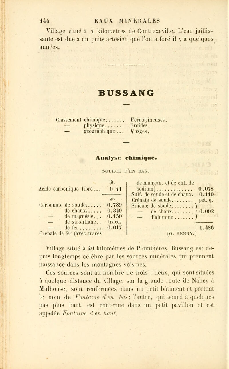 Village situe à 4 kilomètres de Contrexeville. L'eau jaillis- sante est due à un puits artésien que l'on a foré il y a quelques aimées. BUSSANG Classement chimique....... Ferrugineuses. — physique Froides. -— géographique ... Vosges. Analyse chimique. SOURCE D EN BAS. Acide carbonique libre. lit. 0.41 Carbonate de soude 0.789 — de chaux 0.340 — de magnésie... 0.150 — de slrontiane.. traces — de fer 0.017 Crénate de fer (avec traces de mangan. et de chl. de sodium) 0 .078 Suif, de soude et de chaux. 0.HO Crénate de soude pet. q. Silicate de soude ) — de chaux > 0.002 — d'alumine ) (o. HENRY.) 1.4H6 Village situé à 40 kilomètres de Plombières, Bussang est de- puis longtemps célèbre par les sources minérales qui prennent naissance dans les montagnes voisines. Ces sources sont au nombre de trois : deux, qui sont situées à quelque distance du village, sur la grande route de Nancy à Mulhouse, sont renfermées dans un petit bâtiment et portent le nom de Fontaine d'en bas; l'autre, qui sourd à quelques pas plus haut, est contenue dans un petit pavillon et est appelée Fontaine d'en haut.