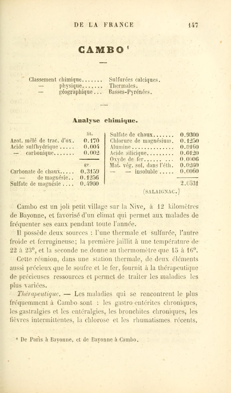 GAMBO' Classement chimique Sulfurées calciques. — physique Thermales. — géographique... Basses-Pyrénées. Analyse chimique. lit. Azot. mêlé de trac. d'ox. 0.170 Acide sull'hydrique 0.004 — carbonique 0.002 gr- Carbonate de chaux 0.3159 — de magnésie.. 0.1256 Sulfate de magnésie 0.4900 Sulfate de chaux 0.9300 Chlorure de magnésium. 0.1250 Alumine 0.0100 Acide silicique 0.0120 Oxv.le de fer 0.0(106 Mat. vég. sol. dans l'éth. 0.0200 — — insoluble 0.0060 2.C531 (SALAIGNAG.) Cambû est un joli petit village sur la Nive_, à 12 kilomètres de Bayonne, et favorisé d'un climat qui permet aux malades de fréquenter ses eaux pendant toute l'année. Il possède deux sources : l'une thermale et sulfurée, l'autre froide et ferrugineuse; la première jaillit à une température de 22 à 23°j et la seconde ne donne au thermomètre que 15 à 10°. Cette réunion, dans une station thermale, de deux éléments aussi précieux que le soufre et le fer, fournil à la thérapeutique de précieuses ressources et permet de' traiter les maladies les plus variées. Thérapeutique. — Les maladies qui se rencontrent le plus fréquemment à Cambo sont : les gastro entérites chroniques, les gastralgies et les entéralgies, les bronchites chroniques, les fièvres intermittentes, la chlorose et les rhumatismes récents. De Paris à Bayonne, et de Rayonne a Cambo.