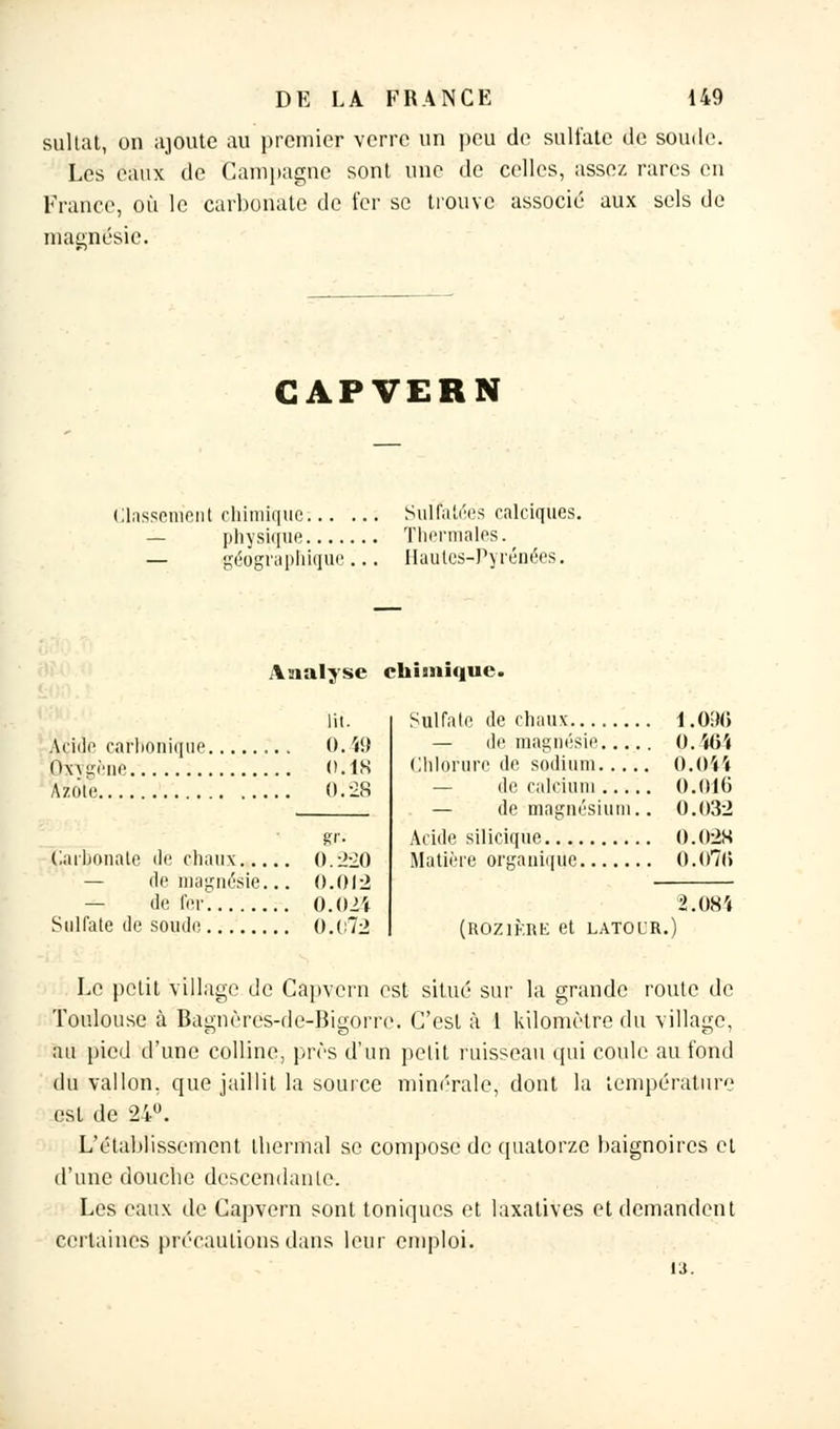 sultat, on ajoute au premier verre un peu de sulfate de soude. Les eaux de Campagne sont une de celles, assez rares en France, où le carbonate de fer se trouve associé aux sels de magnésie. CAPVERN Classement chimique Sulfatées calciqûes. — physique Thermales. — géographique... Hautes-Pyrénées. Analyse chimique. lu. Acide carbonique 0. W Oxygène 0.18 Azote 0.28 Carbonate <le chaux... — de magnésie. — de fer 0.220 0.012 0.02'f Sulfate de soude 0.t:72 Sulfate de chaux — de magnésie.... Chlorure de sodium.... — de calcium — de magnésium. Acide siliciqùe Matière organique 1.096 0. ÏG'( Ô.044 0.016 0.032 0.028 O.o7i) 2.084 (R0Z1KRE et LATOL'R. Le petit village de Capvern est situé sur la grande route de Toulouse à Bagnères-de-Bigorre. C'est à 1 kilomètre du village, au pied d'une colline, près d'un petit ruisseau qui coule au fond du vallon, que jaillit la source minérale, dont la température est de 24°. L'établissement thermal se compose de quatorze baignoires et d'une douebe descendante. Les eaux de Capvern sont toniques et laxatives et demandent certaines précautions dans leur emploi.