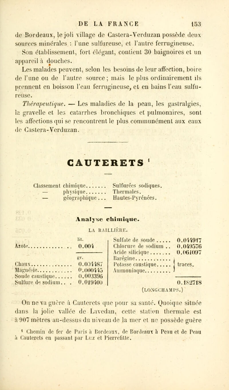 de Bordeaux, le joli village de Castera-Verduzan possède deux sources minérales : l'une sulfureuse, et l'autre ferrugineuse. Son établissement, fort élégant, contient 30 baignoires et un appareil à douebes. Les malades peuvent, selon les besoins de leur affection, boire de l'une ou de l'autre source; mais le plus ordinairement ils prennent en boisson l'eau ferrugineuse, et en bains l'eau sulfu- reuse. Tliérapeutiqne. — Les maladies de la peau, les gastralgies, la gravelle et les catarrhes bronchiques et pulmonaires, sont les affections qui se rencontrent le plus communément aux eaux de Castera-Verduzan. GAUTERETS Classement chimique Sulfurées sodiques. physique Thermales. — géographique... Hautes-Pyrénées. Analyse chimique. LA RAILLIÈRE. lit. Azote ..'. O.OOï Chaux 0.004487 Magnésie O.OOOiiô Soude caustique 0.00:53% Sulfure,ctesodium.. . O.Ojyioo Sulfate de soude 0.044917 Chlorure de sodium .. 0.049576 Acide silicique 0.061097 Barégine , Potasse caustique } traces. Ammoniaque ' 0.1X2718 (LONGCHAMI'S.) On ne va guère à Cauterets que pour sa santé. Quoique située dans la jolie vallée de Lavedan, cette station thermale est à 907 mètres au-dessus du niveau de la mer et ne possède guère 1 Chemin de fer de Paris à Bordeaux, de Bordeaux a Peau et de Peau à Cauterets en passant par Luz et Pierrelitte.