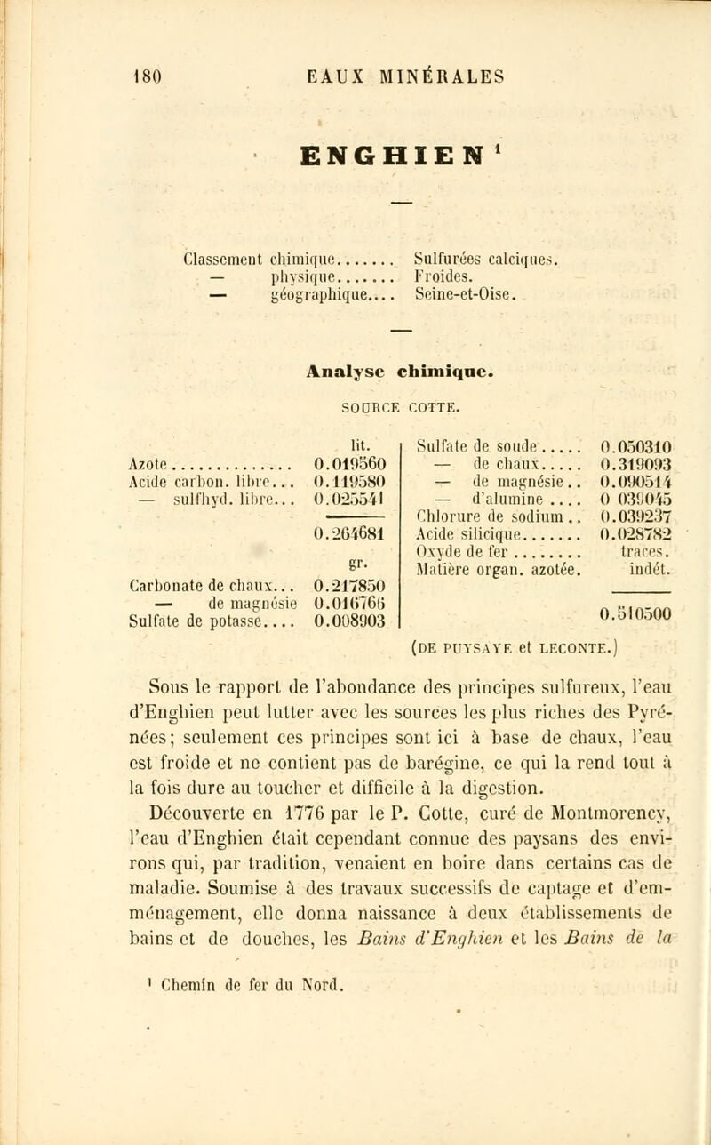 ENGHIEN ' Classement chimique Sulfurées calciques. — physique Froides. — géographique Seine-et-Oise. Analyse chimique. SOORCE COTTE. Azote Acide carbon. libre. — sulfhyd. libre. Carhonate de chaux... — de magnésie Sulfate de potasse lit. 0.010560 0.119580 0.023541 0.264681 gr- 0.217850 0.01076(3 O.OO80O3 Sulfate de soude 0.030310 — de chaux 0.310003 — de magnésie.. 0.090514 — d'alumine 0 039045 Chlorure de sodium.. 0.030237 Acide silicique 0.028782 Oxyde de fer traces. Matière organ. azotée. indét. 0.510300 (de puysayf. et leconte.) Sous le rapport de l'abondance des principes sulfureux, l'eau d'Enghien peut lutter avec les sources les plus riches des Pyré- nées; seulement ces principes sont ici à base de chaux, l'eau est froide et ne contient pas de barégine, ce qui la rend tout à la fois dure au toucher et difficile à la digestion. Découverte en 1776 par le P. Cotte, curé de Montmorency, l'eau d'Enghien était cependant connue des paysans des envi- rons qui, par tradition, venaient en boire dans certains cas de maladie. Soumise à des travaux successifs de captage et d'em- ménagement, elle donna naissance à deux établissements de bains et de douches, les Bains d'Enghien et les Bains de la Chemin de fer du Nord.