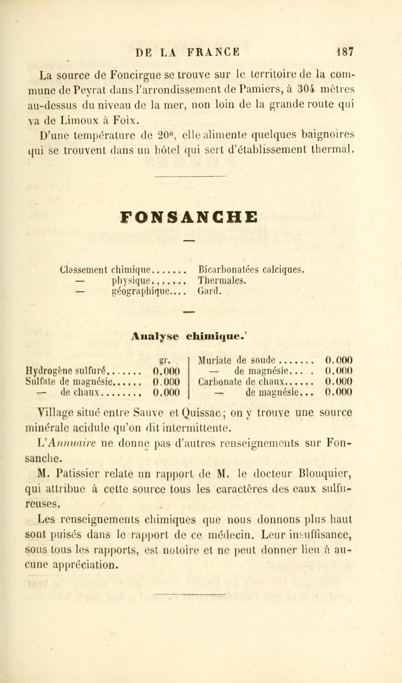 La source de Foncirgue se trouve sur le territoire de la com- mune de Peyrat dans l'arrondissement de Pamiers, à 304 mètres au-dessus du niveau de la mer, non loin de la grande route qui va de Limoux à Foix. D'une température de 20°, elle alimente quelques baignoires qui se trouvent dans un hôtel qui sert d'établissement thermal. FONSANGHE Classement chimique Bicarbonatées calciques. — physique Thermales. — géographique Gard. Analyse chimique.* g''. Hydrogène sulfuré 0.000 Sulfate de magnésie 0.000 — de chaux 0.000 Muriate de soude 0.000 — de magnésie... . 0.000 Carbonate de chaux 0,000 — de magnésie... 0.(M) Village situé entre Sauve et Quissac; on y trouve une source minérale acidulé qu'on dit intermittente. L'Annuaire ne donne pas d'autres renseignements sur Fon- sanche, M. Pâtissier relate un rapport de M. le docteur Blouquier, qui attribue à cette source tous les caractères des eaux sulfu- reuses. Les renseignements chimiques que nous donnons plus haut sont puisés dans le rapport de ce médecin. Leur insuffisance, sous tous les rapports, est notoire et ne peut donner lieu à au- cune appréciation.