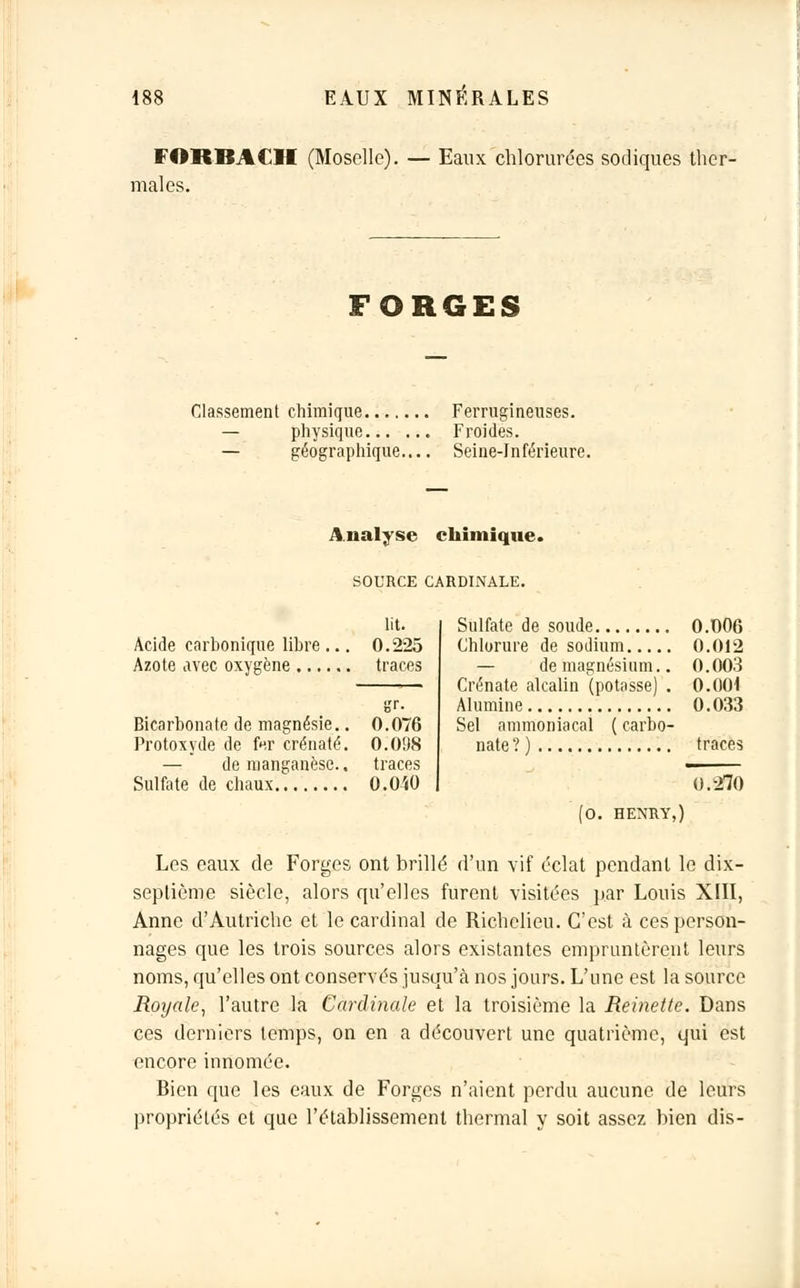 FORBACII (Moselle). — Eaux chlorurées sodiques ther- males. FORGES Classement chimique Ferrugineuses. — physique Froides. — géographique.... Seine-Inférieure. Analyse chimique. SOURCE CARDINALE. lit. Acide carbonique libre ... 0.225 Azote avec oxygène traces Bicarbonate de magnésie.. 0.076 Protoxyde de fcr crénaté. 0.098 — de manganèse.. traces Sulfate de chaux O.O'iO Sulfate de soude 0.006 Chlorure de sodium 0.012 — de magnésium.. 0.003 Crénate alcalin (potasse) . 0.004 Alumine 0.033 Sel ammoniacal ( carbo- nate?) traces 0.270 (0. HENRY,) Les eaux de Forges ont brillé d'un vif éclat pendant le dix- septième siècle, alors qu'elles furent visitées par Louis XIII, Anne d'Autriche et le cardinal de Richelieu. C'est à ces person- nages que les trois sources alors existantes empruntèrent leurs noms, qu'elles ont conservés jusqu'à nos jours. L'une est la source Royale, l'autre la Cardinale et la troisième la Reinette. Dans ces derniers temps, on en a découvert une quatrième, qui est encore innomée. Rien que les eaux de Forges n'aient perdu aucune de leurs propriétés et que l'établissement thermal y soit assez bien dis-