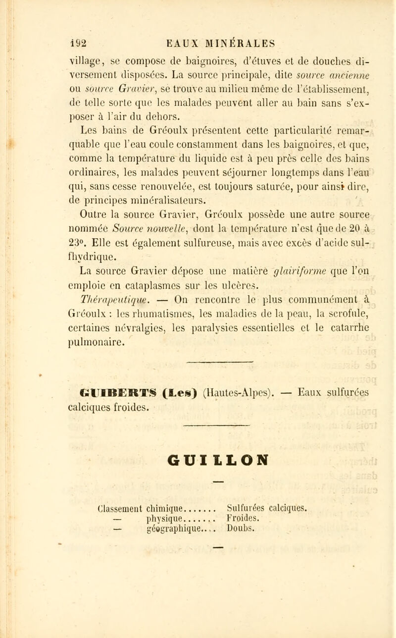 village, se compose de baignoires, d'étuves et de douches di- versement disposées. La source principale, dite source ancienne ou source Gravier, se trouve au milieu même de rétablissement, de telle sorte que les malades peuvent aller au bain sans s'ex- poser à l'air du dehors. Les bains de Gréoulx présentent cette particularité remar- quable que l'eau coule constamment dans les baignoires, et que, comme la température du liquide est à peu près celle des bains ordinaires, les malades peuvent séjourner longtemps dans l'eau qui, sans cesse renouvelée, est toujours saturée, pour ains» dire, de principes minéralisateurs. Outre la source Gravier, Gréoulx possède une autre source nommée Source nouvelle, dont la température n'est que de 20 à 23°. Elle est également sulfureuse, mais avec excès d'acide sul- fhydrique. La source Gravier dépose une matière glairiforme que l'on emploie en cataplasmes sur les ulcères. Thérapeutique. — On rencontre le plus communément à Gréoulx : les rhumatismes, les maladies de la peau, la scrofule, certaines névralgies, les paralysies essentielles et le catarrhe pulmonaire. GUIBERTS (Lei) (Hautes-Alpes). — Eaux sulfurées calciques froides. GUIILON Classement chimique Sulfurées calciques. — physique Froides. — géographique..,. Douhs.