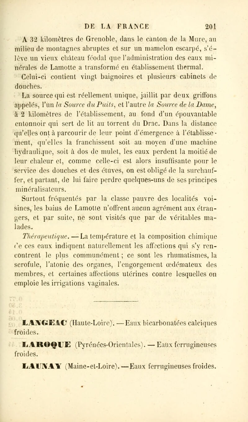 A 32 kilomètres do Grenoble, dans le canton de la Mure, au milieu de montagnes abruptes et sur un mamelon escarpé, s'é- lève un vieux château féodal que l'administration des eaux mi- nérales de Lamotte a transformé en établissement thermal. Celui-ci contient vingt baignoires et plusieurs cabinets de douches. La source qui est réellement unique, jaillit par deux griffons appelés, l'un la Source du Puits, et l'autre la Source de la Dame, à 2 kilomètres de l'établissement, au fond d'un épouvantable entonnoir qui sert de lit au torrent du Drac. Dans la distance qu'elles ont à parcourir de leur point d'émergence à l'établisse- ment, qu'elles la franchissent soit au moyen d'une machine hydraulique, soit à dos de mulet, les eaux perdent la moitié de leur chaleur et, comme celle-ci est alors insuffisante pour le service des douches et des étuves, on est obligé de la surchauf- fer, et partant, de lui faire perdre quelques-uns de ses principes minéralisatcurs. Surtout fréquentés par la classe pauvre des localités voi- sines, les bains de Lamotte n'offrent aucun agrément aux étran- gers, et par suite, ne sont visités que par de véritables ma- lades. Thérapeutique.—La température et la composition chimique Te ces eaux indiquent naturellement les affections qui s'y ren- contrent le plus communément ; ce sont les rhumatismes, la scrofule, l'atonie des organes, l'engorgement œdémateux des membres, et certaines affections utérines contre lesquelles on emploie les irrigations vaginales. EAMGEA© (Haute-Loire). —Eaux bicarbonatées calciques froides. liAROQUE (Pyrénées-Orientales). — Eaux ferrugineuses froides. IiAUIVAlT (Maine-et-Loire). —Eaux ferrugineuses froides.