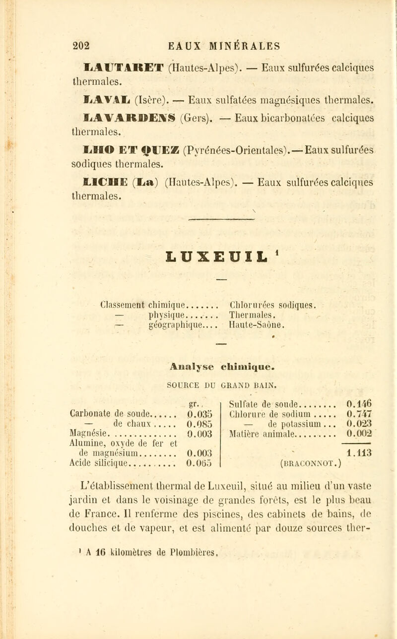 IiAlTTARET (Hautes-Alpes). — Eaux sulfurées calciques thermales. ÏjAVAIj (Isère). — Eaux sulfatées magnésiques thermales. IiAVARDE1S (Gers). —Eaux bicarbonatées calciques thermales. IiHO ET QITEZ (Pyrénées-Orientales).—Eaux sulfurées sodiques thermales. UCHE (lia) (Hautes-Alpes). —Eaux sulfurées calciques thermales. LUXEUIL ' Classement chimique Chlorurées sodiques. — physique Thermales. — géographique Haute-Saône. Analyse chimique. SOURCE DU GRAND BAIN. gr-. Carbonate de soude 0.033 — de chaux 0.085 Magnésie 0.003 Alumine, oxyde de fer et de magnésium 0.003 Acide silicique 0.0ti.> Sulfate de soude 0.146 Chlorure de sodium 0.747 — de potassium ... 0.023 Matière animale 0.002 (braconnot.) 1.113 L'établissement thermal de Luxeuil, situé au milieu d'un vaste jardin et dans le voisinage de grandes forêts, est le plus beau de France. Il renferme des piscines, des cabinets de bains, de douches et de vapeur, et est alimenté par douze sources ther- 1 A 16 kilomètres de Plombières.