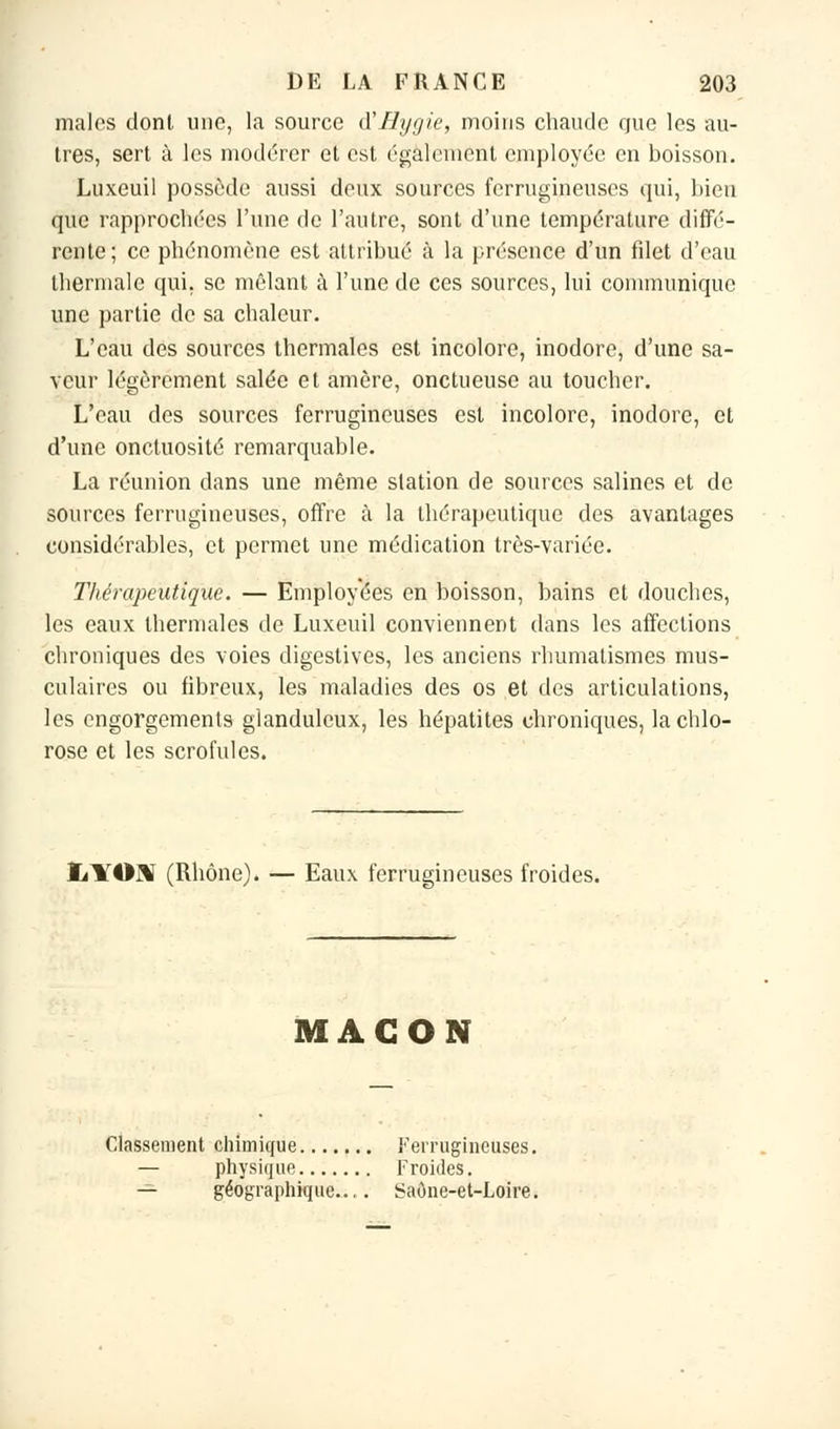 maies dont une, la source (Yfltjgie, moins chaude que les au- tres, sert à les modérer et est également employée en boisson. Luxeuil possède aussi deux sources ferrugineuses qui, bien que rapprochées l'une de l'autre, sont d'une température diffé- rente; ce phénomène est attribué à la présence d'un filet d'eau thermale qui, se mêlant à l'une de ces sources, lui communique une partie de sa chaleur. L'eau des sources thermales est incolore, inodore, d'une sa- veur légèrement salée et amère, onctueuse au toucher. L'eau des sources ferrugineuses est incolore, inodore, et d'une onctuosité remarquable. La réunion dans une même station de sources salines et de sources ferrugineuses, offre à la thérapeutique des avantages considérables, et permet une médication très-variée. Thérapeutique. — Employées en boisson, bains et douches, les eaux thermales de Luxeuil conviennent dans les affections chroniques des voies digestives, les anciens rhumatismes mus- culaires ou fibreux, les maladies des os et des articulations, les engorgements glanduleux, les hépatites chroniques, la chlo- rose et les scrofules. ïilTOUT (Rhône). — Eaux ferrugineuses froides. MAÇON Classement chimique Ferrugineuses. — physique Froides. — géographique..,. Saône-et-Loire.