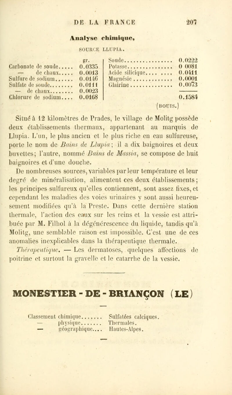 Analyse chimique, SOURCE LLUPIA. gr- Carbonate de soude 0.0335 — de chaux 0.0013 Sulfure de sodium 0,0146 Sulfate de soude 0.0111 — de chaux 0.0023 Chlorure de sodium.... 0.0168 Soude 0.0222 Potasse 0 0081 Acide silicique 0.0411 Magnésie 0.0001 Glairine 0.01)73 0.1584 Situé à 12 kilomètres de Prades, le village de Molitg possède deux établissements thermaux, appartenant au marquis de Llupia. L'un, le plus ancien et le plus riche en eau sulfureuse, porte le nom de Bains de Llupia ; il a dix baignoires et deux buvettes; l'autre, nommé Bains de Massia, se compose de huit, baignoires et d'une douche. De nombreuses sources, variables par leur température et leur degré de minéralisation, alimentent ces deux établissements; les principes sulfureux qu'elles contiennent, sont assez fixes, et cependant les maladies des voies urinaires y sont aussi heureu- sement modifiées qu'eà la Preste. Dans cette dernière station thermale, l'action des eaux sur les reins et la vessie est attri- buée par M. Filhol à la dégénérescence du liquide, tandis qu'à Molitg, une semblable raison est impossible. C'est une de ces anomalies inexplicables dans la thérapeutique thermale. Thérapeutique. — Les dermatoses, quelques affections de poitrine et surtout la gravelle et le catarrhe de la vessie. MONESTIER - DE - BRIANGON ( LE ) Classement chimique Sulfatées calciques. physique Thermales. — géographique— Hautes-Alpes.