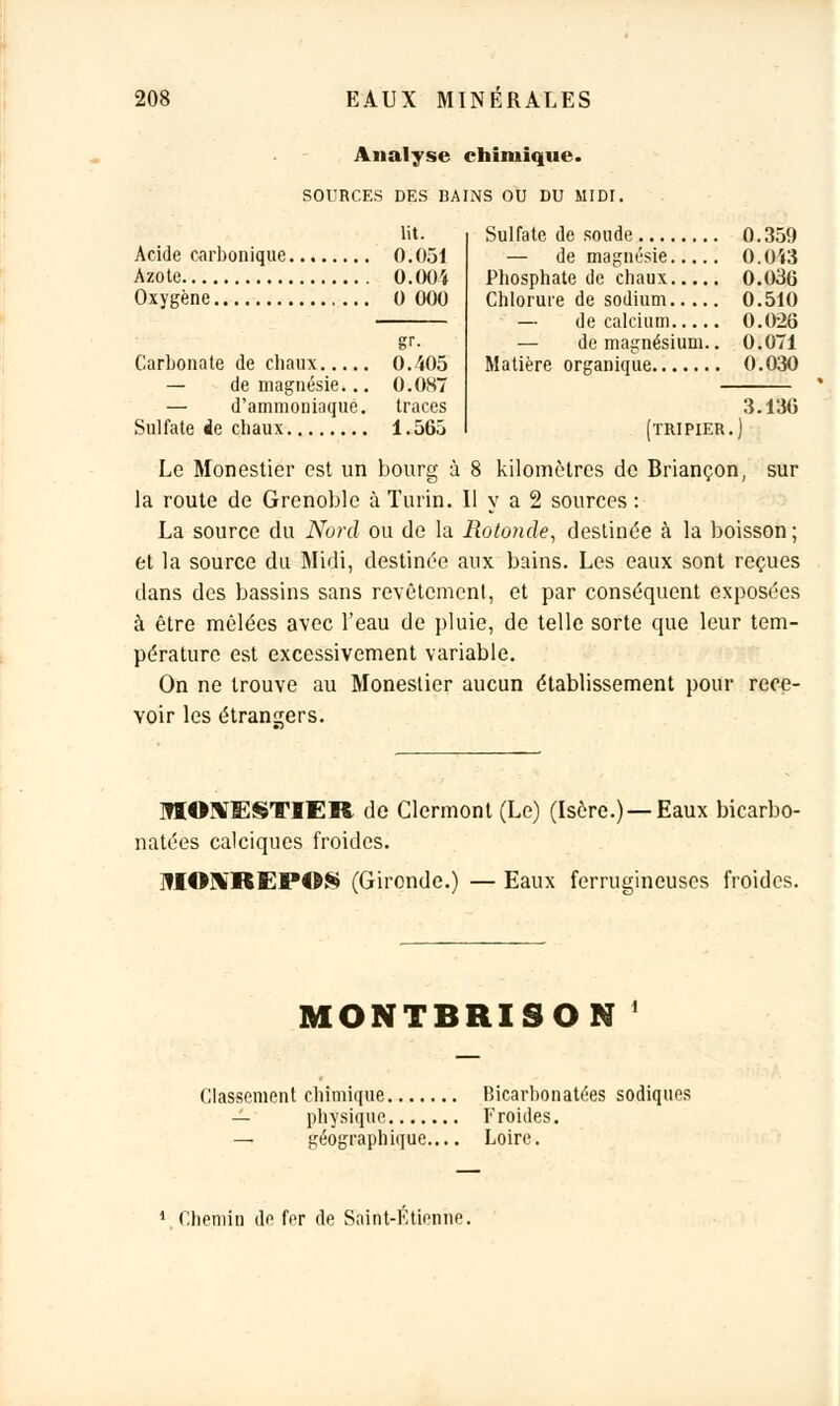 Analyse chimique. SOURCES DES BAINS OU DU MIDI, lit. Acide carbonique 0.051 Azote 0.004 Oxygène 0 000 0.359 0.043 0.036 0.510 0.026 — de magnésium.. 0.071 0.030 3.136 [tripier ) gr. Carbonate de chaux 0.405 — de magnésie... 0.087 — d'ammoniaque, traces Sulfate ie chaux 1.565 Le Monestier est un bourg à 8 kilomètres de Briançon, sur la route de Grenoble à Turin. Il y a 2 sources : La source du Nord ou de la Rotonde, destinée à la boisson ; et la source du Midi, destinée aux bains. Les eaux sont reçues dans des bassins sans revêtement, et par conséquent exposées à être mêlées avec l'eau de pluie, de telle sorte que leur tem- pérature est excessivement variable. On ne trouve au Monestier aucun établissement pour rece- voir les étrangers. ]HOXESTIEH de Clermont (Le) (Isère.) —Eaux bicarbo- natées calciques froides. NIOUiREPOS (Gironde.) — Eaux ferrugineuses froides. MONTBRISON' Classement chimique Bicarbonatées sodiquos physique Froides. — géographique.... Loire. 1 Chemin de for de Saint-Etienne.