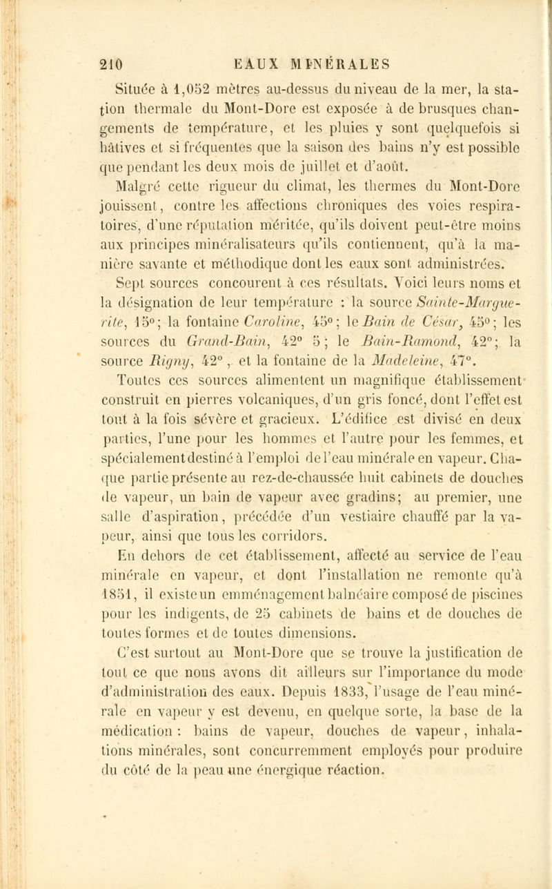 Située à 1,052 mètres au-dessus du niveau de la mer, la sta- tion thermale du Mont-Dore est exposée à de brusques chan- gements de température, et les pluies y sont quelquefois si hâtives et si fréquentes que la saison des bains n'y est possible que pendant les deux mois de juillet et d'août. Malgré cette rigueur du climat, les thermes du Mont-Dore jouissent, contre les affections chroniques des voies respira- toires, d'une réputation méritée, qu'ils doivent peut-être moins aux principes minéralisateurs qu'ils contiennent, qu'à la ma- nière savante et méthodique dont les eaux sont administrées. Sept sources concourent à ces résultats. Voici leurs noms et la désignation de leur température : la source Sainte-Margue- rite, 15°; la fontaine Caroline, 45°; le Bain de César, 45°; les sources du Grand-Bain, 42° 5; le Bain-Ramond, 42°; la source Rigmj, 42°, et la fontaine de la Madeleine, 47°. Toutes ces sources alimentent un magnifique établissement construit en pierres volcaniques, d'un gris foncé, dont l'effet est tout à la fois sévère et gracieux. L'édifice est divisé en deux parties, l'une pour les hommes et l'autre pour les femmes, et spécialement destiné à l'emploi de l'eau minérale en vapeur. Cha- que partie présente au rez-de-chaussée huit cabinets de douches de vapeur, un bain de vapeur avec gradins; au premier, une salle d'aspiration, précédée d'un vestiaire chauffé par la va- peur, ainsi que tous les corridors. En dehors de cet établissement, affecté au service de l'eau minérale en vapeur, et dont l'installation ne remonte qu'à 1851, il existe un emménagement balnéaire composé de piscines pour les indigents, de 25 cabinets de bains et de douches de toutes formes et de toutes dimensions. C'est surtout au Mont-Dore que se trouve la justification de tout ce que nous avons dit ailleurs sur l'importance du mode d'administration des eaux. Depuis 1833, l'usage de l'eau miné- rale en vapeur y est devenu, en quelque sorte, la base de la médication : bains de vapeur, douches de vapeur, inhala- tions minérales, sont concurremment employés pour produire du côté de la peau une énergique réaction.