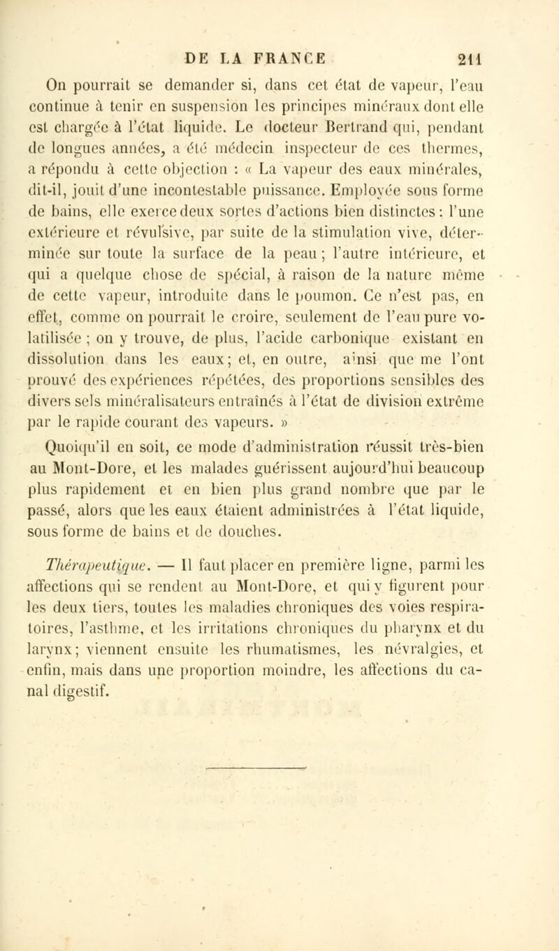 On pourrait se demander si, dans cet état de vapeur, l'eau continue à tenir en suspension les principes minéraux dont elle est chargée à l'état liquide. Le docteur Bertrand qui, pendant de longues années, a élé médecin inspecteur de ces thermes, a répondu à cette objection : « La vapeur des eaux minérales, dit-il, jouit d'une incontestable puissance. Employée sous forme de bains, elle exerce deux sortes d'actions bien distinctes: l'une extérieure et révulsive, par suite de la stimulation vive, déter- minée sur toute la surface de la peau ; l'autre intérieure, et qui a quelque chose de spécial, à raison de la nature même de cette vapeur, introduite dans le poumon. Ce n'est pas, en effet, comme on pourrait le croire, seulement de l'eau pure vo- latilisée ; on y trouve, de plus, l'acide carbonique existant en dissolution dans les eaux; et, en outre, auisi que me l'ont prouvé des expériences répétées, des proportions sensibles des divers sels minéralisateurs entraînés à l'état de division extrême par le rapide courant des vapeurs. » Quoiqu'il en soit, ce mode d'administration réussit très-bien au Mont-Dore, et les malades guérissent aujourd'hui beaucoup plus rapidement et en bien plus grand nombre que par le passé, alors que les eaux étaient administrées à l'état liquide, sous forme de bains et de douches. Thérapeutique. — Il faut placer en première ligne, parmi les affections qui se rendent au Mont-Dore, et qui y figurent pour les deux tiers, toutes les maladies chroniques des voies respira- toires, l'asthme, et les irritations chroniques du pharynx et du larynx; viennent ensuite les rhumatismes, les névralgies, et enfin, mais dans une proportion moindre, les affections du ca- nal digestif.