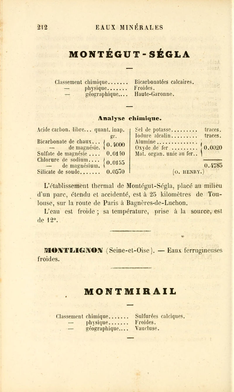 MONTEGUT-SÉGLA Classement chimique Bicarbonatées calcaires. — physique Froides. — géographique.... Haute-Garonne. Analyse chimique. Acide carbon. libre... quant, inap. gr. Bicarbonate de chaux... — de magnésie. Sulfate de magnésie .... Chlorure de sodium.... — de magnésium. Silicate de soude 0.0570 0,4000 0.0140 0.0155 Sel de potasse traces. Iodure alcalin traces. Alumine Oxyde de fer J 0.0020 Mat. organ. unie au fer.. 1 0.4785 L'établissement thermal de Montégut-Ségla, placé au milieu d'un parc, étendu et accidenté, est à 25 kilomètres de Tou- louse, sur la route de Paris à Bagnères-de-Luchon. L'eau est froide ; sa température, prise à la source, est de 12°. MONTIjIGïVOlir (Seine-et-Oise). — Eaux ferrugineuses froides. MONTMIRAIL Classement chimique Sulfurées calciques. — physique Froides. — géographique.... Vaurluse.