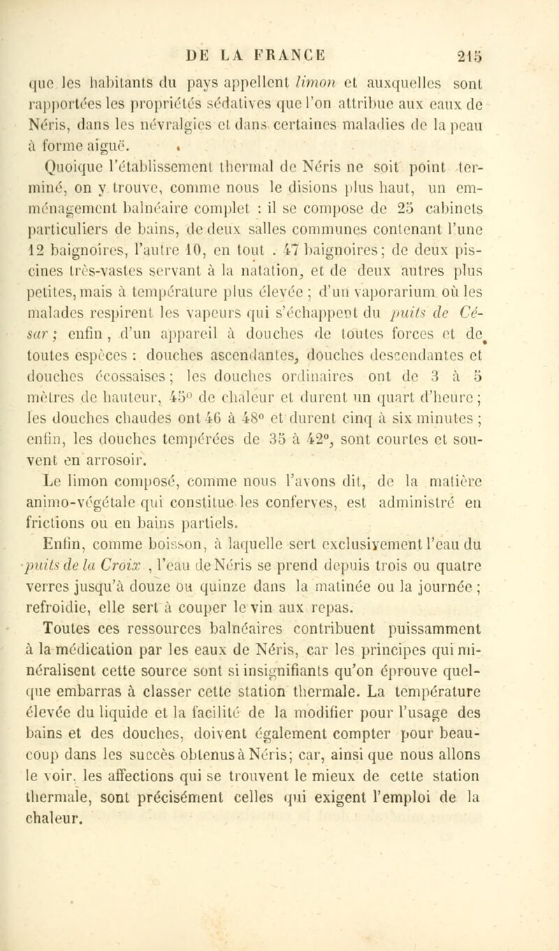 ((iio les habitants du pays appellent limon et auxquelles sont rapportées les propriétés sédatives que l'on attribue aux eaux de Néris, dans les névralgies et dans certaines maladies de la peau à forme aiguë. . Quoique l'établissement thermal de Néris ne soit point ter- miné, on y trouve, comme nous le disions plus haut, un em- ménagement balnéaire complet : il se compose de 25 cabinets particuliers de bains, de deux salles communes contenant l'une 12 baignoires, l'autre 10, en tout . 47 baignoires; de deux pis- cines très-vastes servant à la natation, et de deux autres plus petites, mais à température plus élevée; d'un vaporarium où les malades respirent les vapeurs qui s'échappent du puits de Cé- sar; enfin, d'un appareil à douches de toutes forces et de> toutes espèces : douches ascendantes, douches descendantes et douches écossaises ; les douches ordinaires ont de 3 à 5 mètres de hauteur, 45° de chaleur et durent un quart d'heure; les douches chaudes ont 46 à 48° et durent cinq à six minutes ; enfin, les douches tempérées de 35 à 42°, sont courtes et sou- vent en arrosoir. Le limon composé, comme nous l'avons dit, de la matière animo-végétalc qui constitue les conferves, est administré en frictions ou en bains partiels. Enfin, comme boisson, à laquelle sert exclusivement l'eau du puits de la Croix , l'eau de Néris se prend depuis trois ou quatre verres jusqu'à douze ou quinze dans la matinée ou la journée ; refroidie, elle sert à couper le vin aux repas. Toutes ces ressources balnéaires contribuent puissamment à la médication par les eaux de Néris, car les principes qui mi- néralisent cette source sont si insignifiants qu'on éprouve quel- que embarras à classer cette station thermale. La température élevée du liquide et la facilité de la modifier pour l'usage des bains et des douches, doivent également compter pour beau- coup dans les succès oblenusà Néris; car, ainsi que nous allons le voir, les affections qui se trouvent le mieux de cette station thermale, sont précisément celles qui exigent l'emploi de la chaleur.