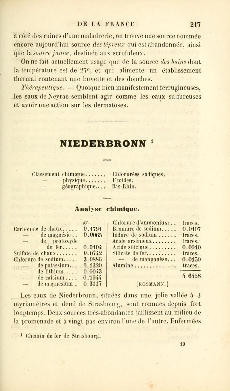 à Côté des ruines d'une maladreric, on trouve une source nommée encore aujourd'hui source des lépreux qui est abandonnée, ainsi que \& source jaune, destinée aux scrofuleux. On ne fait actuellement usage que de la source des bains dont la température est de 27°, et qui alimente un établissement thermal contenant une buvette et des douches. Thérapeutique. — Quoique bien manifestement ferrugineuses, les eaux de Neyrac semblent agir comme les eaux sulfureuses et avoir une action sur les dermatoses. NIEDERBRONN * Classement chimique Chlorurées sodiques. — physique Froides. — géographique.... Bas-Rhin. Analyse chimique. gr. 0.1791 — de magnésie .. 0.0065 — de protoxyde 0.0104 0.0742 3.0886 — de potassium... 0.1320 — de lithium 0.00Î3 — de calcium.... 0.7944 — de magnésium . 0.3117 Chlorure d'ammonium .. traces. Bromure de sodium 0.0107 Iodure de sodium traces. Acide arsénieux traces. Acide silicique 0.0010 Silicate de fer traces. — de manganèse... 0.0150 Alumine traces. 4 6458 (KOSMANN.j Les eaux de Niederbronn, situées dans une jolie vallée à 3 myriamètres et demi de Strasbourg, sont connues depuis fort longtemps. Deux sources très-abondantes jaillissent au milieu de la promenade et à vingt pas environ l'une de l'autre. Enfermées ! Chemin de fer de Strasbourg. 19