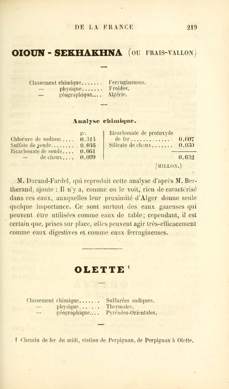 OIOUN - SEKHAKHNA (ou frais-vallon) Classement chimique Ferrugineuses. physique Froides. — géographique.... Algérie. Analyse chimique. Chlorure de sodium .... 0.31 ï Siill'aii' de soude 0.0'»6 Bicarbonate de soude 0.001 — de chaux 0.090 Bicarbonate de protoxyde de fer 0.007 Silicate de chaux 0.030 0.032 [millo.n.) M. Durand-Fardel. qui reproduit cette analyse d'après M. Ber- therand, ajoute : Il n'y a, comme on le voit, rien de caractérisé dans ces eaux, auxquelles leur proximité d'Alger donne seule quelque importance. Ce sont surtout des eaux gazeuses qui peuvent être utilisées comme eaux de table; cependant, il est certain que, prises sur place, elles peuvent agir très-efficacement comme eaux digestives et comme eaux ferrugineuses. OLETTE Classement chimique Sulfurées sodiques. physique Thermales. — géographique Pyrénées-Orientales. 1 Chemin de fer du midi, station de Perpignan.de Perpignan à Olette.